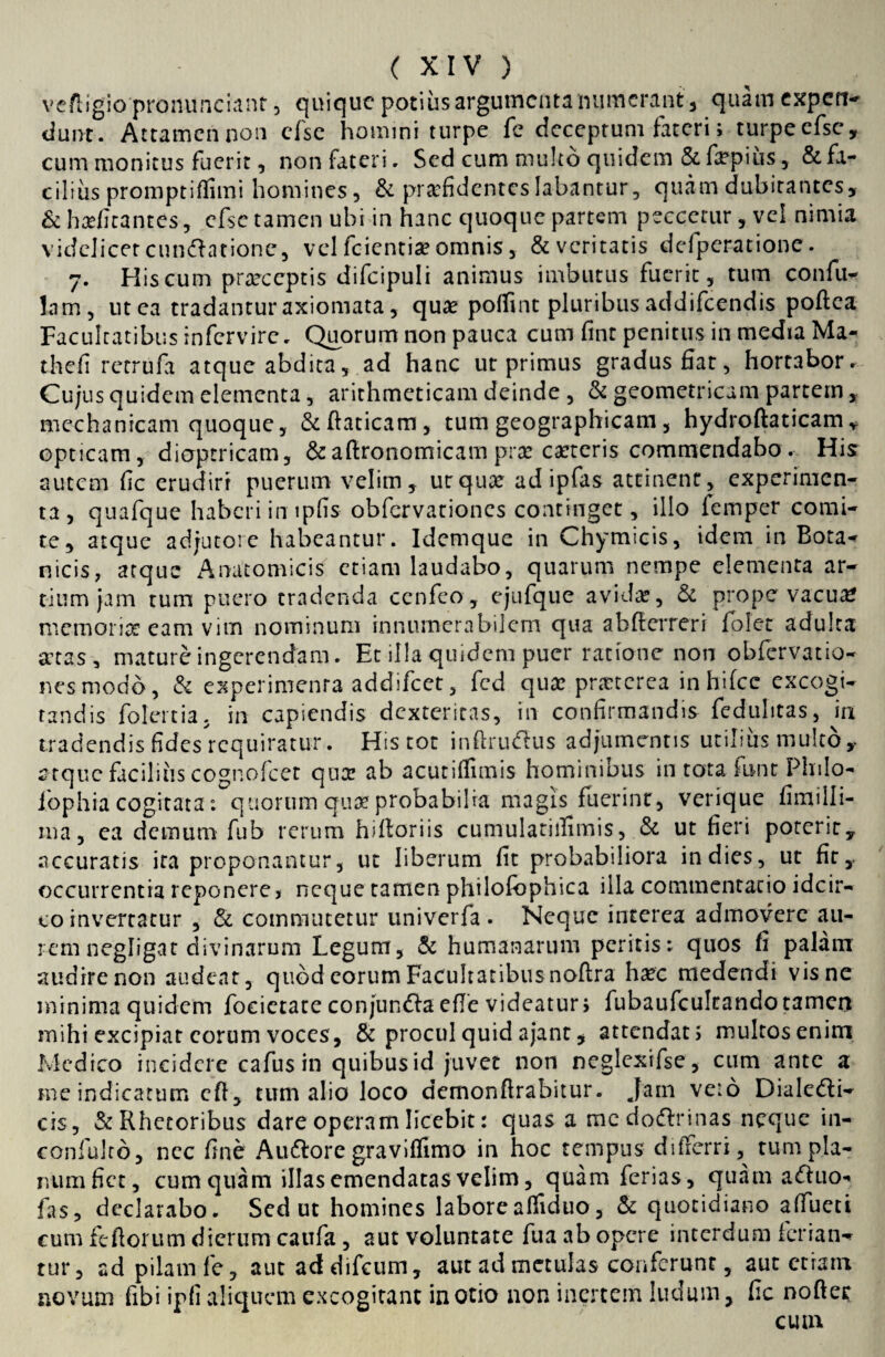 vefligio pronunciant, quicjuc potius argumenta numerant, quam expetr-» dunt. Attamennon cfse homini turpe fc deceptum fateri; turpecfsc, cum monitus fuerit, non fateri. Sed cum multo quidem & fepius , & fa¬ cilius promptiffimi homines, & praefidentes labantur, quam dubitantes, & habitantes, efse tamen ubi in hanc quoque partem peccetur, vel nimia videlicet cuneatione, vel fcientiae omnis, & veritatis defperatione. 7. His cum praeceptis difcipuli animus imoutus fuerit, tum confu- lam, ut ea tradantur axiomata, quae poffint pluribus addifeendis poflea Facultatibus infervirc. Quorum non pauca cum fint penitus in media Ma- thefi retrufa atque abdita, ad hanc ut primus gradus fiat, hortabor. Cujus quidem elementa, arithmeticam deinde , & geometricam partem , mechanicam quoque, &ftaticam, tum geographicam, hydroftaticam , opticam, dioptricam, &aftronomicam prx caetcris commendabo. His autem fic erudiri puerum velim, urquse ad ipfas attinent, experimen¬ ta, quafque haberi in ipfis obfervationes continget, illo lemper comi¬ te, atque adjutore habeantur. Idemque in Chymicis, idem in Bota¬ nicis, atque Anatomicis etiam laudabo, quarum nempe elementa ar¬ tium jam tum puero tradenda cenfeo, ejufque avida?, & prope vacua? memoria? eam vim nominum innumerabilem qua abfterrerr folet adulta sctas, mature ingerendam. Et illa quidem puer ratione non obfervatio¬ nes modo, & experimenta addifeet, fed qua: prsctcrea inhifcc excogi¬ tandis folertia, in capiendis dexteritas, in confirmandis feduhtas, in tradendis fidesrcquiratur. His tot inftrudtus adjumentis utilius multo, ctque facilius cognofcet qua: ab acutiffimis hominibus in tota font Plnlo- iophia cogitata: quorum qua? probabilia magis fuerint, verique fimilli- ma, ea demum fub rerum hiftoriis cumulatiifimis, & ut fieri poterit, accuratis ita proponantur, ut liberum fit probabiliora in dies, ut fit, occurrentia reponere > neque tamen philofophica illa commentatio idcir¬ co invertatur , & commutetur univerfa . Neque interea admovere au¬ rem negligat divinarum Legum, & humanarum peritis; quos fi palam audire non audeat, quod eorum Facultatibusnoflra ha?c medendi vis ne minima quidem focictate conjundla efie videatur > fubaufcultando tamen mihi excipiat eorum voces, & procul quid ajant, attendat; multos enim Medico incidere cafus in quibus id juvet non neglexifse, cum ante a me indicatum cft, tum alio loco demonftrabitur. Jam ve:6 Dialedi- cis, & Rhetoribus dare operam licebit: quas a mcdodtrinas neque in- coniulro, nec fine Auttore graviffimo in hoc tempus differri, tum pla¬ num fiet, cum quam illas emendatas velim, quam ferias, qua m afluo- fas, declarabo. Sed ut homines laborealfiduo, & quotidiano affueti cum feftorum dierum caufa, aut voluntate fua ab opere interdum feriatw tur, ad pilam fe, autaddifeum, aut ad metulas conferunt, aut etiam novum fibi ipfi aliquem excogitant in otio non inertem ludum, fic nodet cum