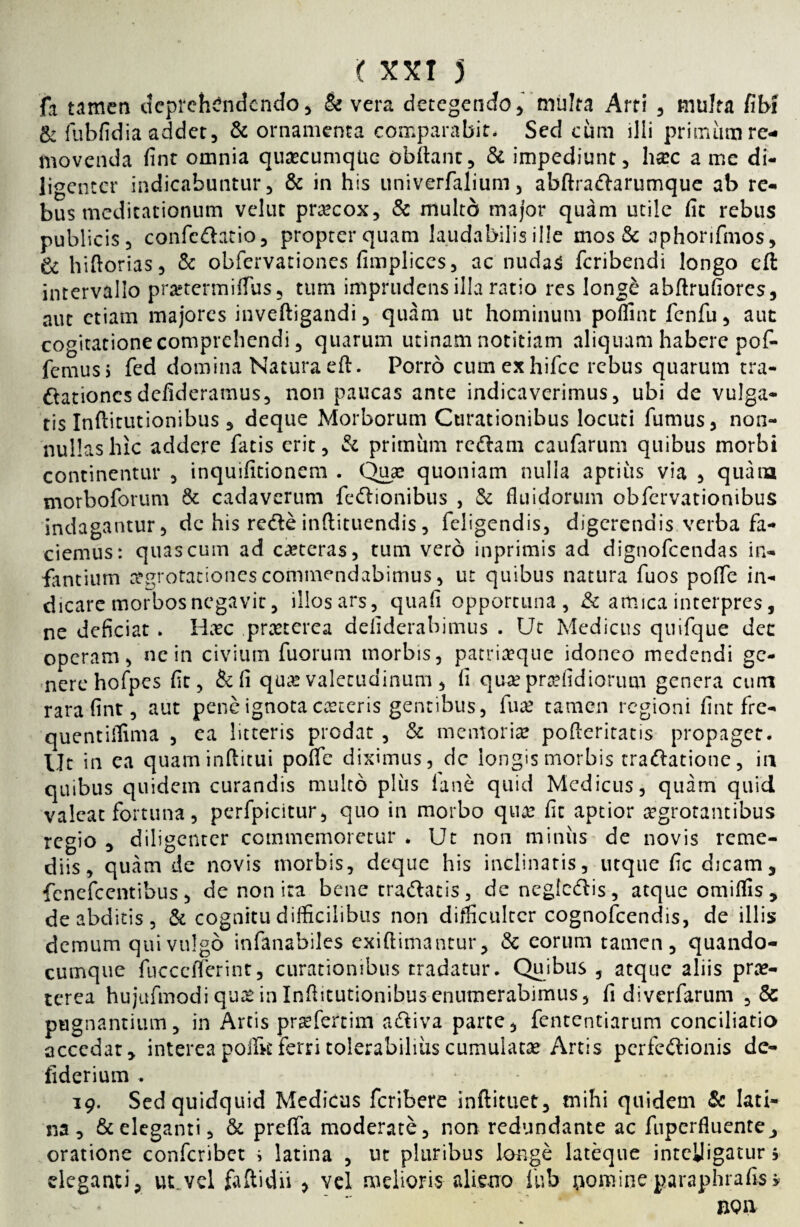 fn tamen deprehendendo* & vera detegendo* multa Arti * multa fib! & fubfidia addet* & ornamenta comparabit. Sed cum illi primum re¬ movenda fint omnia qutecumqiie obftant* & impediunt* h#c a me di¬ ligenter indicabuntur* & in his univerfalium * abftradarumque ab re¬ bus meditationum velut praecox* & multo major quam utile fit rebus publicis* confedatio* propter quam laudabilis ille mos & aphorifmos* & hiftorias* & obfervationes fimplices* ac nudas feribendi longo eft intervallo pmermiflus* tum imprudens illa ratio res longe abftrufiores* aut etiam majores inveftigandi * quam ut hominum poffint fenfu* aut cogitatione comprehendi * quarum utinam notitiam aliquam habere pof- femuss fed domina Natura eft. Porro cumexhifce rebus quarum tra- dationesdefideramus* non paucas ante indicaverimus* ubi de vulga¬ tis Inftitutionibus * deque Morborum Curationibus locuti fumus* non¬ nullas hic addere fatis erit, & primum redam caufarum quibus morbi continentur * inquifitionem . Quas quoniam nulla aptius via * quana morboforum & cadaverum fedionibus , & fluidorum obfervationibus indagantur* de his rede inftituendis * feligendis, digerendis verba fa¬ ciemus: quas cum ad ceteras, tum vero inprimis ad dignofeendas in¬ fantium aegrotationes commendabimus* ut quibus natura fuos poffe in¬ dicare morbos negavit 5 illos ars 5 quafl opportuna, & amica interpres, ne deficiat. Hxc pmerea defiderabimus . Ut Medicus quifque det operam, ne in civium fuorum morbis, patriaeque idoneo medendi ge¬ nere hofpes fit, & fi qua? valetudinum, fi quae praefid iorum genera cum rara fint, aut pene ignota ceteris gentibus, fuse tamen regioni fint fre- quentiffima , ea litteris prodat , & memoriae pofteritatis propaget. Ut in ea quaminftitui poflfe diximus, dc longis morbis tradatione, in quibus quidem curandis multo plus lane quid Medicus, quam quid valeat fortuna, perfpicitur, quo in morbo quae fit aptior aegrotantibus regio * diligenter commemoretur * Ut non miniis de novis reme¬ diis, quam de novis morbis, deque his inclinaris, utque fic dicam* fenefeentibus * de non ira bene tradatis, de negledis, atque omiffis* de abditis , & cognitu difficilibus non difficulter cognofcendis, de illis demum qui vulgo infanabiles exiftimantur * & eorum tamen, quando- cumque fuccciferint, curationibus tradatur. Quibus * atque aliis prae¬ terea hujufmodi quae in Inflitutionibus enumerabimus, fi diverfarum *& pugnantium* in Artis praefertim adiva parte* fententiarum conciliatio accedat y interea poilk Ferri tolerabilius cumulatae Artis perfedionis de- fiderium . 19. Sed quidquid Medicus feribere inftituet* mihi quidem & lati¬ na* & eleganti, & preflfa moderate* non redundante ac fuperfluentej oratione confcribet i latina , ut pluribus longe lateque inteiligatur s eleganti* ut.vel faftidii * vel melioris alieno fub nomineparaphrafiss non