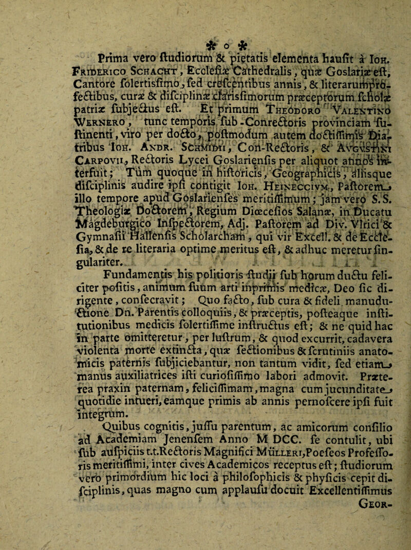 Prima veto ftudiorum & pietatis elementa haufit a Ioh. Friderico SchacUt, Ecclefibe Cathedralis, qux Goslariaeeft, Cantbre fblertisfimo^fed pfj^fr^ntibus annis , & literaru&prb- feSabus, curse & difciplinx bf^hsfimorum praecepttirum.fchoii patriae fubje&us eft. Et primum Theodoro Valentixo Wernero , tunc temporis fub -Conreftoris provinciaiii ifu- ftinenti, viro per doftq^jdftmodum autbm dc fribus *ftm. Akdr. Sbnifiiii, C ori-Ueftoris, Carpovii, Reftoris Lycei Goslarienfis per aliquot a ierfuit; Tum quoqub ift hiftbricis /Geographicis , aliisque flifciplinis audire ipfi contigit Ioh. Heineccivm, Paftorem-j illo tempore^apud G^fanienfes meritiffitnum; jam vero S.S. 'lTheologix Dqftorem, Regium Dioecefios Salanx, in Ducatu Magdeburgito ‘iri^pa:prem, Adj. Paftbrem ad Div. VlriciSc Gymnam*riatlenfis SchblardYam, qui vir kkcell. 8t de Ecde- lia,&de re iiteraria optime meritus eft, & adhuc meretur fin- gulariter. Fundamentis his politioris studii fub horum du&u feli¬ citer politis, animum futim arti inpriMis medica, Deo fic di¬ rigente , confecravit; Quo fafto, fub cura & fideli manudu- (£tione Dn. Parentis colloquiis, & praeceptis, pofteaque infti- tutionibus medicis folertiflime inftru&us eft; & ne quid hac in parte omitteretur, per luftrum , & quod excurrit, cadavera violenta morte extin£i:a,qux feftionibus&fcrutiniis anato¬ micis paternis fubjiciebantur, non tantum vidit, fed etiam-> manus auxiliatrices ifti curiofiflimo labori admovit. Prxte- rea praxin paternam, feliciflimam, magna cum jucunditate^ quotidie intueri, eamque primis ab annis pernofeere ipfi fuit integrum. y . Quibus cognitis, julTu parentum, ac amicorum confilio ad Academiam Jenenfem Anno M DCC. fe contulit, ubi fub abfpiciis t.t.Reftoris Magnifici MuixERi,Poefeos ProfefiTo- ris mefitiflimi, inter cives Academicos receptus eft; ftudiorum vero primordium hic loci a philofophicis & phyficis cepit di- fciplinis, quas magno cum applaufu docuit Excellentiflimus Geor-