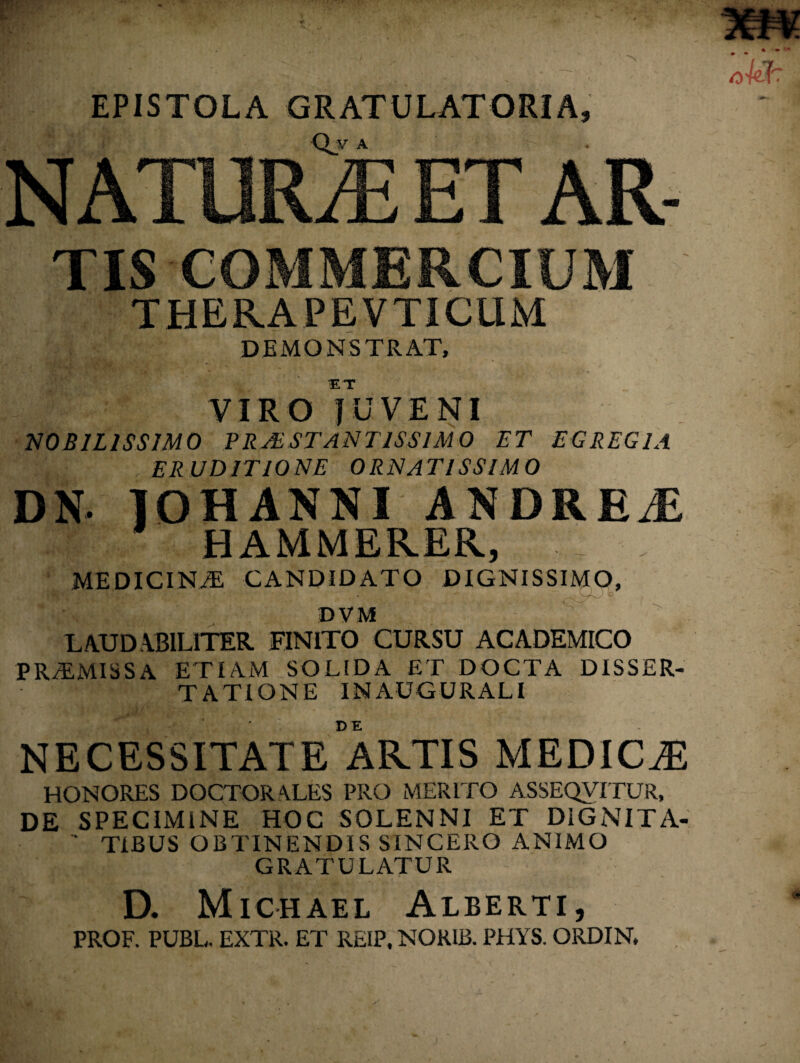 EPISTOLA GRATULATORIA, NATURAE ET AR- TIS COMMERCIUM THERA PE VTICUM DEMONSTRAT, ET VIRO JUVENI NOBILISSIMO PRJESTANT1SS1M 0 TT EGREGIA ERUDITIONE ORNATISSIMO DN. IOHANNI ANDRE/E HAMMERER, MEDICINiE CANDIDATO DIGNISSIMO, DVM LAUDABILITER. FINITO CURSU ACADEMICO PRT.MISSA ETIAM SOLIDA ET DOCTA DISSER¬ TATIONE INAUGURALI NECESSITATE ARTIS MEDICAE HONORES DOCTORALES PRO MERITO ASSEQVITUR, DE SPECIMiNE HOC SOLENNI ET DiGNITA- ‘ TIBUS OBTINENDIS SINCERO ANIMO GRATULATUR D. Michael Alberti, PROF. PUBL, EXTR. ET REIP, NOR1B. PHYS. ORDIN,