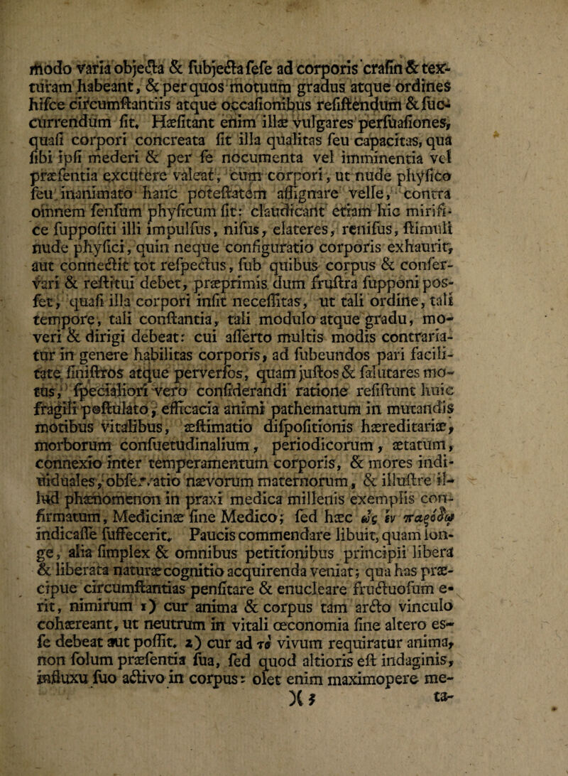 thodo varia obje&a & fubjeflafefe ad corporis‘crafin & tec¬ turam habeant, & per quos motutim gradus atque ordines hifce circurnffontiis atque occafionibus refiftendum &fuoi currendum fit* Haefitant enim ilice vulgares perfuafiones, quafi corpori concreata fit illa qualitas feu capacitas, qua fibi ipfi mederi & per fe nocumenta vel imminentia vel praefentia excutere valeat ; cum corpori, ut nude phyfico feu inanimato haiic poteftatdm affignare velle, contra omnem lenium phy ficum fit: claudicant etiam hic mirifi¬ ce fuppofiti illi impulfus, nifus, elateres, renifus, ftimult nude phyfici, quin neque configuratio corporis ex hauri t, aut conne&it tot refpectus, fub quibus corpus & confer- vari & reftitui debet, praeprimis dum fruftra fupponi pos- fet, quafi illa corpori infit neceffitas, ut tali ordine, tali tempore, tali conflantia, tali modulo atque gradu, mo¬ veri & dirigi debeat: cui aflerto multis modis contraria- tur in genere habilitas corporis , ad fubeundos pari facili¬ tate finiftxos atque perverfbs, quam juftos Sc falutares mo¬ tus, {pedaliori vero confiderandi ratione refiftunt huic fragili poftulato, efficacia animi pathematum in murandis motibus vitalibus, seftimatio difpofitionis haereditariae, morborum confuetudinalium, periodicorum, aetatum, connexio inter temperamentum corporis, & mores indi- uiduales, obfe^atio navorummaternorum, & illuftre il¬ lud phaenomenon in praxi medica millenis exemplis con¬ firmatum, Medicinae fine Medico; fed heee ug sv indicaffe fuffeccrit, Paucis commendare libuit, quam lon¬ ge, alia fimplex & omnibus petitionibus principii libera & liberata naturae cognitio acquirenda veniat; qua has prae¬ cipue circumfbntias penfitare & enucleare fruifuofum a- rit, nimirum i) cur anima & corpus tam arfto vinculo cohaereant, ut neutrum in vitali oeconomia fine altero es- fe debeat aut poflic z) cur ad r& vivum requiratur anima, non folum praefentia fua, fed quod altioriseft indaginis, influxu fuo a&ivo in corpus: olet enim maximopere- me- X* tab