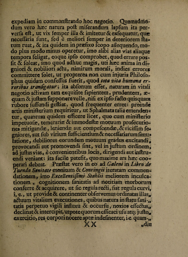 expediam ia commonftrando hoc negotio. Quemadmo¬ dum vero haec natura poft miferandum lapfum ita per- verfa eft, ut vix lemper illa & imitetur &exfequatur, quae neceflaria funt, fed e meliori femper in deteriorem fla¬ tum ruat, & ita quidem in praefixo icopo afiequendo, mo¬ do plus modo minus operetur, imo alibi alias vias aliaque tempora feligat, eoque ipfb comprobet, quod errare pos- fit & foleat, imo quod adhuc magis , uti haec anima in di¬ gniori & nobiliori adu, nimirum morali, indies errores committere folet, ut propterea non cum injuria Philofo- phus quidam confeflfus fuerit, quod tota vim humana er¬ roribus tr an figatur \ ita abfbnum eflet, naturam in vitali negotio adivam tam exquifite fapientem, prudentem, ae- quam & juftam fupponere velle, nili ex ipfb fado quisquam rubore fuffundigeftiat, quod frequenter erret: proinde artis minifterium requiritur, ut Sphalmata talia emenden¬ tur, quantum quidem efficere licet, quo cum minifterio impetuofe, temeraris & immodeftas motuum profecucto- nes mitigandae, leniendae aut compelcendae,& viciffim fo- gniores, aut fub virium fufficientium& necdTariarum fimu* latione, debiliores eorundem motuum gradus excitandi , provocandi aut promovendi fint, yelin juftum ordinem, ad juftas vias, e convenientibus locis, dirigendi aut inftru- endi veniant: ita facile patefit, quomaxime ars haec coo¬ perari debeat. Praeftat vero in eo ad Galeni in Libro de Tuenda Sanitate monitum & Cmringii iteratam commen¬ dationem, imo Excellentiffimi Stahiii meliorem inculca¬ tionem , cognitionem fanitatis ad notitiam morborum conferre & acquirere, ut fic regula redi, fiat regula curvi, i, e., ut provide & continenter obfervemus ordinatas illas* aduum vitalium exeeutiones, quibus natura in flatu fani-,, tatis perpetuo vigili influxu & occurfu, noxios effedus,, declinat & intercipit, utpote quorum efficaci ufu atq; jufto* exercitio, res corpori nocere aptae indefinenter, le. quam )()C Am \