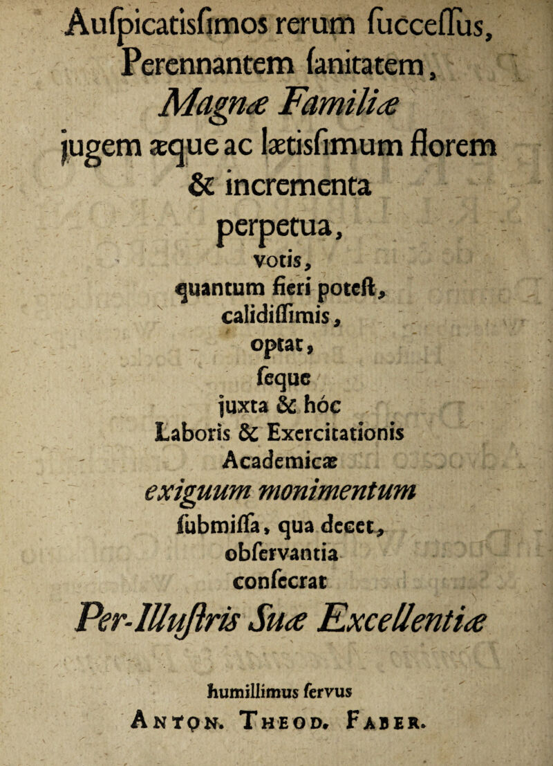 Aufpicatisfimos rerum fucceffiis. Perennantem fanitatem, Magna Fam ilia jugem aeque ac ktisfimum florem & incrementa < ■v ‘l *• ' ‘ \ r V \ .«Vi *. perpetua, votis, quantum fieri potcft, ■ calidiffimis, . optat, fequc/ juxta & hoc , Laboris & Exercitationis Academicae exiguum monimentum fubmiffa, qua decet, obfervantia confecrat Per-lllpijiris Sua Excellentia • « ^ ' ; / ' ■  - * humillimus fervus Antqn* Theod. Faber.