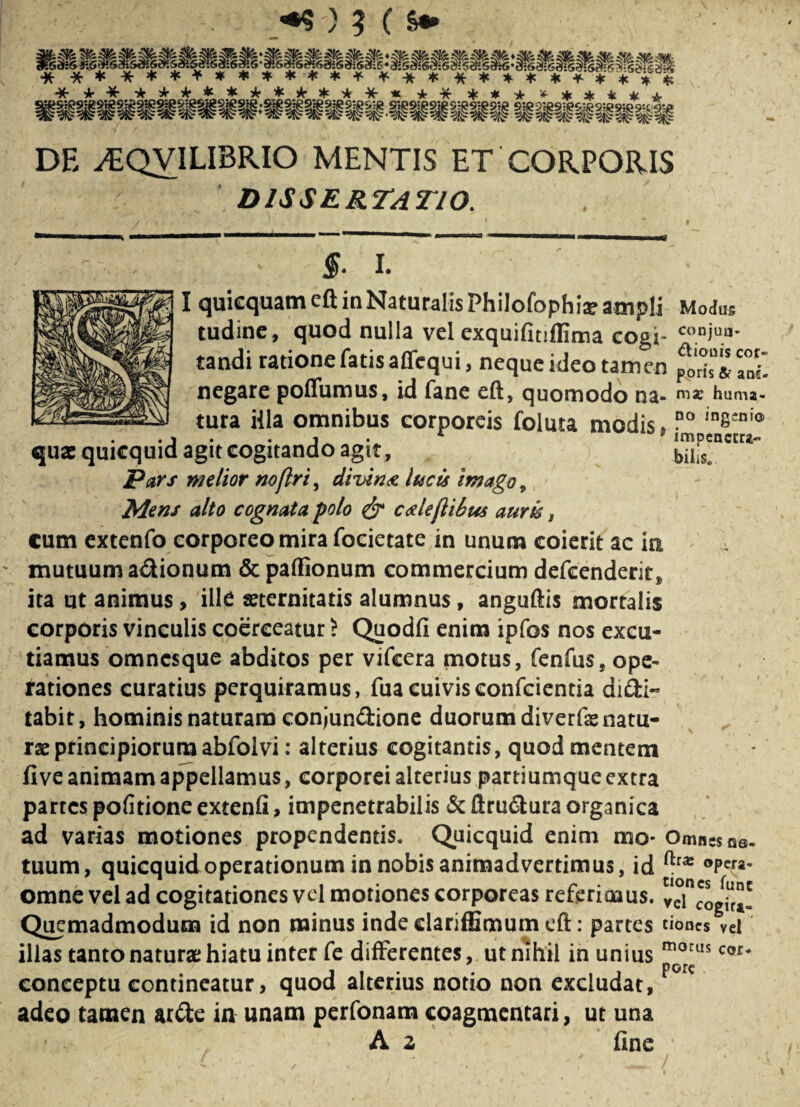 DE ^EQVILIBRIO MENTIS ET'CORPORIS DISSERTATIO. §. I. I quicquameft in Naturalis Philofophis ampli Modus tudine, quod nulla vel exquifitiflima cogi- “le¬ tandi ratione fatis aflequi, neque ideo tamen negare poffumus, id fane eft, quomodo H3- nise huma- tura illa omnibus corporeis foluta modis, ?° in8eni® qua: quicquid agit cogitando agit, .) bilis. Pars melior no [iri, divi n a lucis imago, Mens alto cognata polo & cxleflibus auris, cum extenfo corporeo mira focietate in unum coierit ac ia mutuum adionum & partionum commercium defcenderit, ita ut animus, ille «ternitatis alumnus, anguftis mortalis corporis vinculis coerceatur ? Quodfi enim ipfos nos excu¬ tiamus omncsque abditos per vifcera motus, fenfus, ope¬ rationes curatius perquiramus, fuacuivisconfcientia didi- tabir, hominis naturam conjundione duorum diverfe natu¬ ra: principiorum abfolvi: alterius cogitantis, quod mentem fi ve animam appellamus, corporei alterius partiumque extra partes politione extenfi, impenetrabilis Scftrudura organica ad varias motiones propendentis. Quicquid enim mo- Omn«Gs. ftra: opera¬ tuum, quicquid operationum in nobis animadvertimus, id . omne vel ad cogitationes vel motiones corporeas referimus. veUogtc*! Quemadmodum id non minus inde clariffimum eft: partes tiones vei illas tanto naturae hiatu inter fe differentes, ut nihil in unius morus cof* conceptu contineatur, quod alterius notio non excludat, F° e adeo tamen arde in unam perfonam coagmentari, ut una A z fine