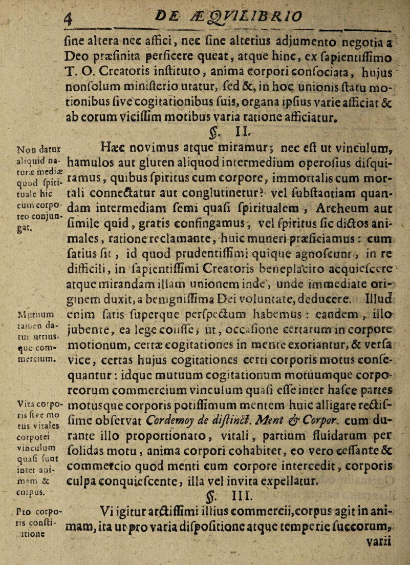 Non datur aliauid na- i tur& m cd \x quod fpiri- tuaie hic cum corpo¬ reo conjun¬ ge Mutuum :amcn da¬ tur urnus- que com¬ mercium. Vira corpo¬ ris fivc mo tus virales corpotei vinculum quafi funt inter ani¬ mam & coipus. Pro corpo¬ ris confti- ltionc fine altera ncc affici, nec fine alterius adjumento negotia a Deo praefinita perficere queat, atque hinc, ex fapientiffimo T. O. Creatoris inftituto, anima corpori eonfociata, hujus nonfolum minifterio utatur, fed &, in hoc unionis flatu mo¬ tionibus five cogitationibus fuis, organa ipfius varie afficiat & ab eorum vieiffim motibus varia ratione afficiatur. $ il Haec novimus atque miramur 5 nec eft ut vinculum, hamulos aut gluten aliquod intermedium operofius difqui- ramus, quibus fpirituscum corpore, immortalis cum mor¬ tali conne&atur aut conglutinetur* vel fubfiantiam quan- dam intermediam femi quafi fpiritualem , Archeum aut fimile quid, gratis confingamus, vel fpiritus fic diCtos ani¬ males, ratione reclamante, huic muneri praeficiamus: cum fatius fit, id quod prudentifflmi quique agnofcunr, in re difficili, in fapientifllmi Creatoris beneplalriro acquiefcere atque mirandam illam unionem inde', unde immediate ori¬ ginem duxit,a benigniflima Dei voluntate, deducere. Illud enim fatis fuperque perfpe&um habemus : eandem , illo jubente, ea legecoiiiTe, ut, occafione certarum in corpore motionum, certas cogitationes in mente exoriantur, & verfa vice, certas hujus cogitationes certi corporis motus confe- quantur: idque mutuum cogitationum motuumque corpo¬ reorum commercium vinculum quafi effeinter hafce partes motusqtie corporis potiffimum mentem huic alligare re£kif- fime obfervat Cordemoy de diflintl. Ment &Corpor. cum du¬ rante illo proportionato, vitali, partium fluidarum per folidasmotu, anima corpori cohabiter, eo vero ceUante & eommeteio quod menti cum corpore intercedit, corporis culpa conquiefcente, illa vel invita expellatur, §: III. Vi igitur ar&iffimi illius commercii,corpus agit in ani¬ mam, ita ut>pro varia difpofitione atque temperie fuccorum» varii