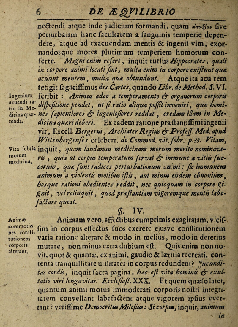 ne&endi atque inde judicium formandi, quam five perturbatam hanc facultatem a fanguinis temperie depen¬ dere, atque ad exacuendam mentis & ingenii vim , exor- nandosque mores plurimum temperiem humorum con¬ ferre. Magni enim refert, inquit mt(us Hippocrates > quali in corpore animi locati fint> multa enim in corpore exi jiunt qua acuunt mentem, multa qua, obtundunt. Atque ita acu rem tetigit fagaeiffimus des Cartes, quando Libr. de Method. S. VI. Ingenium feribit : Animus adeo a temperamento & organorum corporis tio^n^Me- diff optione pendet, ut firatio aliqua pofjit inveniri, qua horni- dicina qna> nes fapientiores & ingeniofiores reddat, credam illam in Me- renda» dicina quari deberi. Ex eadem ratione prseftantiffimi ingenii vir, Excell. Bergerus, Archiater Regius & Profejf Med. apud Wittenbergenfes celeberr. de Commod. vit.fobr. p.33. Vitam, Vita fobiia inquit, quam laudamus medicinam morum merito nominave- medicina 9 %uta ut corpm temperatum fervat & immune a vitiis fuc- eorum, qua funt radices perturbationum animi: fic immunem animum a violentis motibus iflis, aut minus eisdem obnoxium, hosque rationi obedientes reddit, nec quicquam in corpore gi¬ gnit , vel relinquit, quod praftantiam vigoremque mentis labe- faftare queat. $- iv. Animae Animam vero,affe&ibuscumprimis exagitatam, vicif- COmToniii- *n corPus effeftus fuos exerere ejusve conftitutionem varia ratione alterare & modo in melius, modo in deterius mutare, non minus extra dubium eft. Quis enim non no¬ vit, quot & quanta, exanimi, gaudio & laetitia recreati, con¬ tenta tranquillitate utilitates in corpus redundent? facundi¬ tas cordis, inquit facra pagina, hac efl vita hominis & exui- tatio viri longavitas. Ecclefiafl, XXX. Et quem quaefo latet, quantum animi motus immoderati corporis noftri integri¬ tatem convellant labefa&ent atque vigorem lpfius ever¬ tant : veriflime Democritus Milefiu*: Si corpm, inquit, animum - in nes turionem corpoiis alterant.