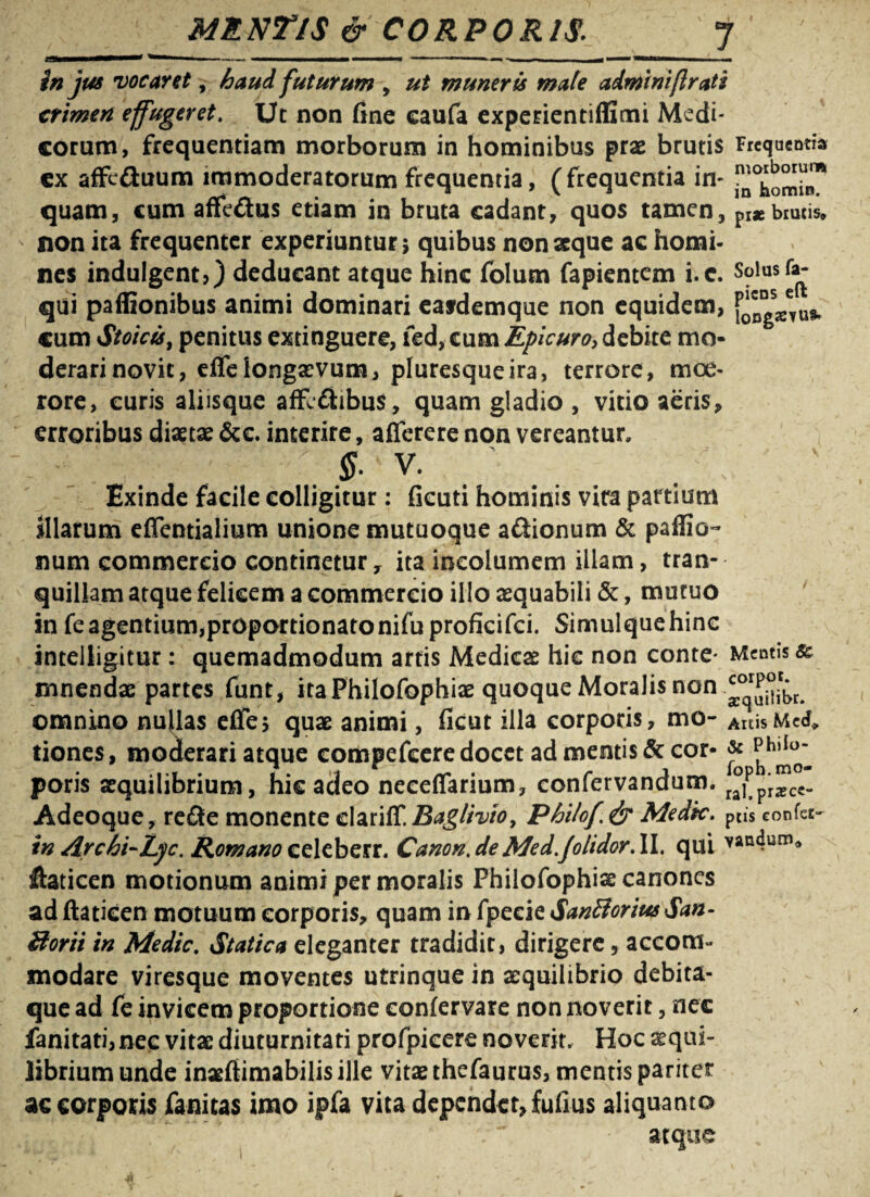 MRNTlS & CORPORIS. f'/' — »■■ m .■ ■ ■ ■■» * — ■ - — — —*»1-11 }n jus vocaret, futurum , muneris mate admini(Irati crimen effugeret. Ut non fine caufa experientiffimi Medi¬ corum, frequentiam morborum in hominibus prae brutis Frequentia cx affc&uum immoderatorum frequentia, (frequentia in- quam, cum affedus etiam in bruta cadant, quos tamen, prae brutis* non ita frequenter experiuntur} quibus non seque ac homi¬ nes indulgent?) deducant atque hinc folum Capientem i.c. Solus fa¬ gui paffionibus animi dominari eafdemque non equidem, cum Stoici, penitus extinguere, fed, cum Epicuro, debite mo¬ derari novit, eife longaevum, pluresque ira, terrore, moe¬ rore, curis aliisque affc&ibus, quam gladio , vitio aeris, erroribus diaetae &c. interire, afferere non vereantur, % V. Exinde facile colligitur: ficuti hominis vira partium Miarum effentialium unione mutuoque a&ionum & paffio- num commercio continetur, ita incolumem illam, tran¬ quillam atque felicem a commercio illo aequabili &, mutuo in fe agentium,proportionatonifuprofkifci. Simulquehinc inteiligitur : quemadmodum artis Medicae hic non conte- Mentis & mnendae partes funt, ita Philofophiae quoque Moralis non omnino nullas elfe, quae animi, ficut illa corporis, mo- Artis Me<f* dones, moderari atque compefcere docet ad mentis & cor- & poris aequilibrium, hic adeo neceffarium, confervandum. r°fpi*cc- Adeoque, re<3e monente elariff. Baglivio, Philof.fy Medk. peis confer- in Archi-Lyc. Romano celeberr. Canon.deMed.Jolidor.il. qui vandum* ftaticen motionum animi per moralis Philofophiae canones ad ftatieen motuum corporis, quam in fpecie SanBorius San- Uorti in Medie. Statica eleganter tradidit, dirigere 5 accom¬ modare viresque moventes utrinque in aequilibrio debita¬ que ad fe invicem proportione eonfervare non noverit, nec fanitati, nec vitae diuturnitati profpicere noverit. Hoc ^qui- librium unde inaefiimabilis ille vitae thefaurus, mentis pariter ac corporis fanitas imo ipfa vita dependet, fufius aliquanto