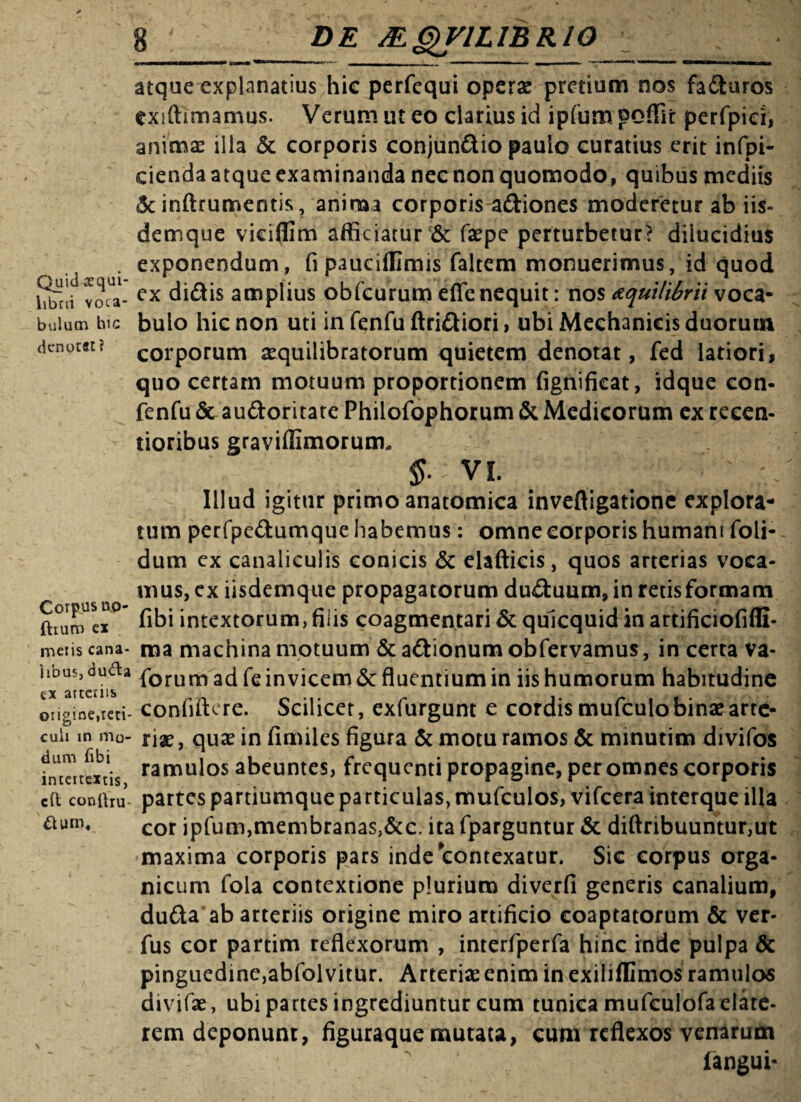 Quid aequi¬ librii voca¬ bulum hic denotat? Corpus n.,0- ftiuro ex meris cana¬ libus, du&a cx arteriis origine,reti¬ culi in mo¬ dum Ubi intertextis, cft conlhu- atque explanatius hic perfequi operae pretium nos faduros exiftimamus. Verum ut eo clarius id ipfiim. poffit perfpiei, animas ilia & corporis conjundio paulo curatius erit infpi- cienda atque examinanda nec non quomodo, quibus mediis «Seinftrumentis, anima corporis adiones moderetur ab iis- demque vieiffim afficiatur & flsepe perturbetur? diiucidius exponendum, fi paucifUmis faltem monuerimus, id quod ex didis amplius obfcurum efle nequit: nos atquilibrii voca¬ bulo hic non uti in fenfu ftridiori, ubi Mechanicis duorum corporum aequilibratorum quietem denotat, fed latiori, quo certam motuum proportionem fignificat, idque con- fenfu <5t audoritate Philofophorum & Medicorum ex reeen- tioribus graviffimorum* §• VI. Illud igitur primo anatomica inveftigatione explora¬ tum perfpedumque habemus: omne corporis humani foli- dum ex canaliculis conicis & elafticis, quos arterias voca¬ mus, ex iisdemque propagatorum duduum,in retisformam fibi intextorum, filis coagmentari & quicquid in artificiofiffi- ma machina motuum & adionum obfervamus, in certa va- forum ad fe invicem & fluentium in iis humorum habitudine confiftere. Scilicet, exfurgunt e cordis mufculo binae arte¬ riae , quae in fimiles figura & motu ramos & minutim divifos ramulos abeuntes, frequenti propagine, per omnes corporis partes partiumque particulas, mufculos, vifcera interque illa cor ipfum,membranas,&c. ita fparguntur & diftribuuntur,ut maxima corporis pars inde contexatur. Sic corpus orga¬ nicum lola contextione plurium diverfi generis canalium, duda ab arteriis origine miro artificio coaptatorum & ver- fus cor partim reflexorum , interfperfa hinc inde pulpa & pinguedinc,abfolvitur. Arteriae enim in exilifllmos ramulos dividae, ubi partes ingrediuntur eum tunica mufculofa elate- rem deponunt, figuraque mutata, eum reflexos venarum fangui-