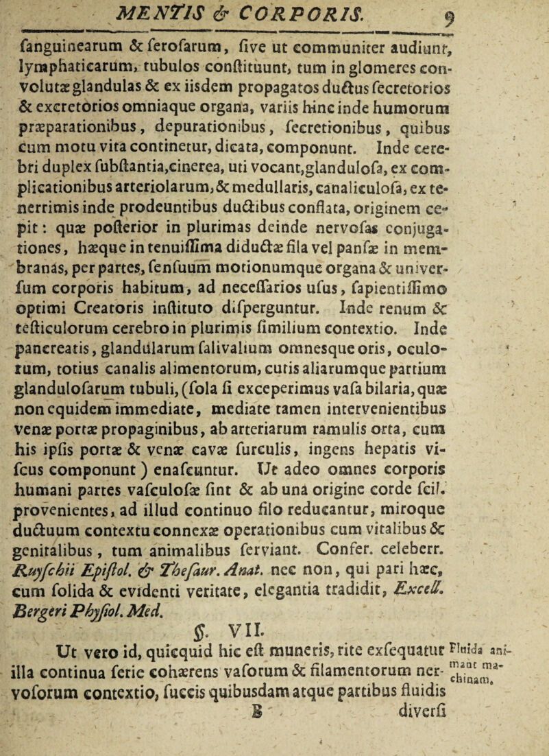 i \ ; ; • ' ~ : , ■■ ■  —■ ■ nu.*-»«*. fanguinearum &fierofarum, five ut communiter audiunt, lymphaticarum, tubulos conftituunt, tum in glomeres con- vclutae glandulas & ex iisdem propagatos duftus fecretorios & excretorios omniaque organa, variis hinc inde humorum praeparationibus, depurationibus, fecretionibus, quibus cum motu vita continetur, dicata, componunt. Inde cere¬ bri duplex fubftantia,cinerea, uti vocant,glandulofa, ex com¬ plicationibus arteriolarum,& medullaris, canalieulofa, ex te- nerrimisinde prodeuntibus du&ibus conflata, originem ce¬ pit : quae pofterior in plurimas deinde nervofas conjuga¬ tiones , hasque in tenuiffima didudtae fila vel panfae in mem¬ branas, per partes, fenfuum motionumque organa 5c univer- fum corporis habitum, ad neceflarios ufus, fapieotiflimo optimi Creatoris inflituto difperguntur. Inde renum Sc tefticulorum cerebro in plurimis fimilium contextio. Inde pancreatis, glandularum falivahum omnesque oris, oculo¬ rum, totius canalis alimentorum, curis aliarumque partium glandulofarum tubuli, (fola fi exceperimus vafa bilaria, quae non equidem immediate, mediate tamen intervenientibus venae portae propaginibus, ab arteriarum ramulis orta, cum his ipfls portae & venae cavae furculis, ingens hepatis vi- fcus componunt ) enafcuntur. Ut adeo omnes corporis humani partes vafculofae fint & ab una origine corde fcif. provenientes, ad illud continuo filo reducantur, miroque du&uum contextu connexae operationibus cum vitalibus 6c genitalibus, tum animalibus ferviant. Confer, celeberr. Ruyfchii Epiflol. & 'fhefaur. Anat. nec non, qui pari haec» cum folida & evidenti veritate, elegantia tradidit, Excell, Bergeri PhyfioL Med. VII. Ut vero id, quicquid hic eft muneris, rite exfequatur am- illa continua ferie cohaerens vaforum& filamentorum ner- voforum contextio, fuccis quibusdam atque partibus fluidis B' - ; diverfi