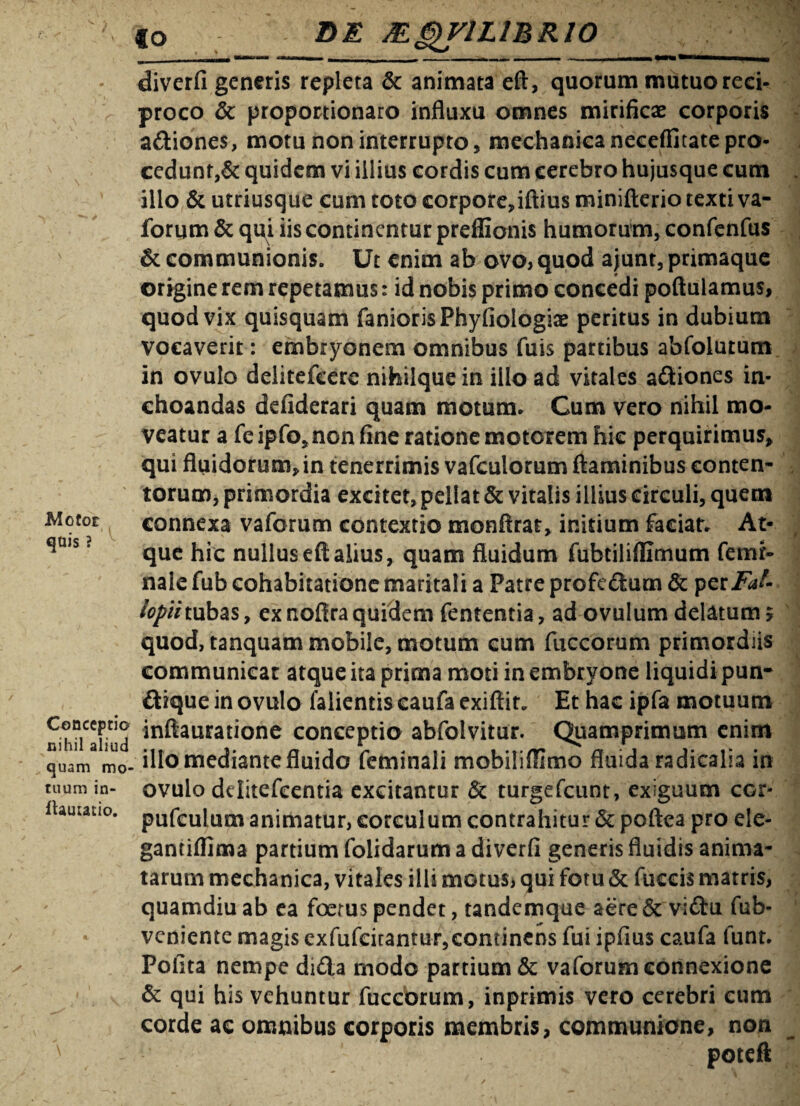 €o DE JEQV1LVBR10 Motor quis ? diverfi generis repleta & animata eft, quorum mutuo reci¬ proco Sc proportionaro influxu omnes mirificae corporis a&iones, motu non interrupto, mechanica neceffitatepro¬ cedunt^ quidem vi illius cordis cum cerebro hujusque cum illo & utriusque cum toto corpore,iftius miniftcrio texti va- forum & qui iis continentur preflionis humorum, confenfus & communionis. Ut enim ab ovo, quod ajunt, primaque origine rem repetamus: id nobis primo concedi poftulamus, quod vix quisquam faniorisPhyfiologise peritus in dubium vocaverit: embryonem omnibus fuis partibus abfoiutum in ovulo delitefeere nihilquein illo ad vitales aftiones in¬ choandas defiderari quam motum. Cum vero nihil mo¬ veatur a feipfo* non fine ratione motorem hic perquirimus* qui fluidorum*in tenerrimis vafculorum flaminibus conten¬ torum, primordia excitet, pellat St vitalis illius circuli, quem connexa vaforum contextio monflrar, initium faciat. At¬ que hic nullus eft alius, quam fluidum fubtiliflimum femr- nale fub cohabitatione maritali a Patre profe£fcum St perFat- lopihubas, ex nofira quidem fententia, ad ovulum delatum 5 quod, tanquam mobile, motum cum fiiccorum primordiis communiear atque ita prima moti in embryone liquidi pun- £Uque in ovulo falientis caufa exiflir. Et hac ipfa motuum C®ncc|,tl® inftauratione conceptio abfolvitur. Quamprimum enim K1 ' 3 'u illo mediante fluido feminali mobiliflimo fluida radicalia in ovulo dditefcentia excitantur St turgefeunt, exiguum cor- pufculum animatur, corculum contrahitur St poftea pro ele- gantiflima partium folidarum a diverfi generis fluidis anima¬ tarum mechanica, vitales illi motus, qui fotu St fuccis matris, quamdiu ab ea foetus pendet, tandemque aere St vi£tu fub- veniente magis exfufeitantur,continens fui ipfius caufa funt. Polita nempe di£la modo partium & vaforumeonnexione St qui his vehuntur fuccorum, inprimis vero cerebri eum corde ac omnibus corporis membris, communione, non quam mo tuum in- fUuiatio.