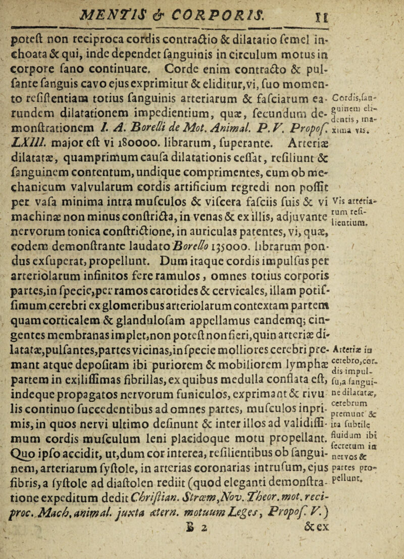 poteft non reciproca cordis contra&io & dilatatio femd in¬ choata & qui, inde dependet fanguinis in circulum motus in corpore fano continuare. Corde enim contrado & pul- fante fanguis cavo ejus exprimitur & diditur,vi, fuo momen¬ to refiflentiam totius fanguinis arteriarum & fafciarum ea- CotdisM; rundem dilatationem impedientium, quse, fecundum de-§~,ncn •rt /;• ; ^ . cuneis, ma- monurationem /. /z. Borelii de Mot. Animal. P.F. Propof% Xuna vis. LX111. major eft vi 180000. librarum, fuperante. Arterias dilatatas, quamprimum caufa dilatationis cefiat, refiliunt dc fanguinem contentum, undique comprimentes, cum ob me¬ chanicum valvularum cordis artificium regredi non poffit ' per vafa minima intra mufculos & vifcera fafciis fuis & vi arteria- machinae non minus conftrida,in venas & ex illis, adjuvante nervorum tonica conftridione, in auriculas patentes, vi, qux, eodem demonftrante laudato Boretto 155000. librarum pon¬ dus exfuperat, propellunt. Dum itaque cordis impulfus per arteriolarum infinitos fere ramulos, omnes totius corporis partes,in fpecie,per ramos carotides & cervicales, illam potif- fimum cerebri ex glomeribus arteriolarum contextam parcent quamcorticalem&glandulofam appellamus eandemq; cin¬ gentes membranas implet,non poteft nonfieri,quin arterias di¬ latatae, pulfantes,partes vicinas,infpecie molliores cerebri pre- Arten* h mant atque depolitam ibi puriorem & mobiliorem lympha? ^e^c{er“ partem in exjliffimas fibrillas, ex quibus medulla conflata eft, fu,a fangui- indeque propagatos nervorum funiculos, exprimant & rivu ne dilatata:, lis continuo fuccedentibus ad omnes partes, mufculos inpri- mis,in quos nervi ultimo definunt Sc inter illos ad validiffi- ita fubdic mum cordis mufculum leni plaeidoque motu propellant. lbl Quo ipfo accidit, ut,dum cor interea, refilientibus ob fangui- ncCIVe0us'& nem, arteriarum fyftole, in arterias coronarias intruftim, eius parces pro« fibris, a fyftole addiaftolen rediit (quod eleganti demonftra- pcllunr* tione expeditum dedit Chrijlian. $trcemyNov. Theor. mot% reci- proc, Mach% animai juxta &Urn. motuum Leges 7 Propof V.) B 2 ' &ex 1