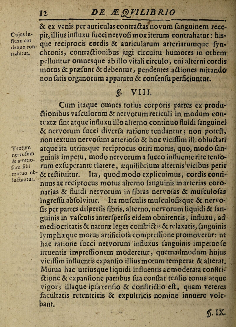 Cujas in¬ fluxu cor dcnuocon¬ stabitur* Teitum siervobiru $c arterio- fum bbi ir.utuo ob lu&anEur, n de MgyriLiBRio • -——■*' 1 £ ■ ... ■'■■■ M & ex venis per auriculas contra&as novum fanguinem rece¬ pit, iilius influxu fuccinervofi mox iterum contrahatur: his- que reciprocis cordis & auricularum arteriarumque fyn- chronis, contraftionibus jugi circuitu humores in orbem pelluntur omnesque ab illo vitali circulo, cui alterni cordis motus Scprsefunt & debentur, pendentes a&iones mirando non fatis organorum apparatu & confenfu perficiuntur. VIII Cum itaque omnes totius ccrpbris partes ex produ- (ftionibus vafculorum& nervorum reticuli ia modum con¬ textae fint atque influxu illo alterno continuo fluidi fanguinei & nervorum fucci diverfa ratione tendantur 5 non potefr, non textum nervpfum arteriofo & hoc viciffim illi oblu&ari atque ita utdusque reciprocus oriri motus, quo, modo fan- guinis impetu, modo nervorum a fucco influente rite tenfo- rum exfuperante elatere, aequilibrium alternis vicibus perir & reftituitur. Ita, quod modo explicuimus, cordis conti¬ nuus ac reciprocus motus alterno fanguinis in arterias coro¬ narias & fluidi nervorum in fibras nervofas & mufculofas ingreflu abfolvitur. Ita mufculis mufculofisque & nervo- fis per partes difperfis fibris, alterno, nervorum liquidi & fan¬ guinis in vafculisinterfperfiseidemobnitcntis, influxu, ad mediocritatis & naturae leges conftri&is & relaxatis, fanguinis lymphaeque motus artificiofacompreffione promovetur: ut hac ratione fueei nervorum influxus fanguinis impetuofe irruentis impreflionem moderetur, quemadmodum hujus viciffim influentis expanfio illius motum temperat & alterat* Mutua hac utriusque liquidi influentis ac moderata conflri- ftione & expanfione partibus fua conflat tenfio tonus atque vigor s iliaque ipfa tenfio & conftriftio eft, quam veteres facultatis retentricis & expultricis nomine innuere vole¬ bant.