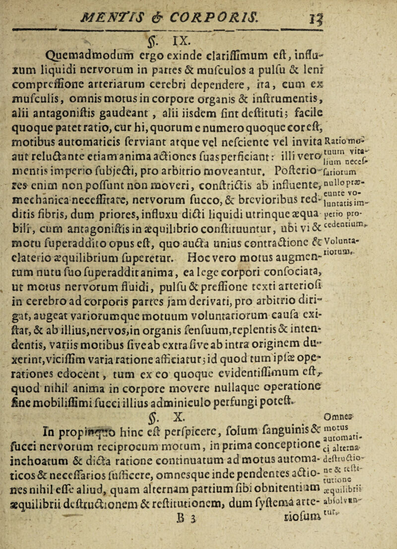 §. XX. Quemadmodum ergo exinde clarifllmum eft, influ¬ xum liquidi nervorum in partes & mufcuios a pulfu ck lenr compreilione arteriarum cerebri dependere, ira, cum ex mufcuiis, omnis motus in corpore organis & inftrutnentis, alii antagoniftis gaudeant , alii iisdem fintdeftituti; facile quoque patet ratio, cur hi, quorum e numero quoque cor eft, motibus autcmaticis ferviant atque vel nefciente vel invita Ratiow- aut reludante etiam anima actiones fuas perficiant: illi vewi7u^necck mentis imperio fubjedi, pro arbitrio moveantur, PoftericHaiiorum res enim non poffunt non moveri, conftridis ab influente, nuIloPra> mechanica neceffitare, nervorum fucco,& brevioribus ditis fibris, dum priores, influxu didi liquidi utrinque aequa peiio pro* bili , cum antagoniftis in aequilibrio conftituuntur, ubi Vi&ceacanann^ rnotu fuperaddito opus eft, quoauda unius contradione drVoiunta- elaterio ^quilibrium fuperetur. Hoc vero motus augmen-II0IU!1V tum nutu fuofuperadditanima, ea lege corpori confociata, ut metus nervorum fluidi, pulfu<3tprefiIone texti arteriofl in cerebro ad corporis partes jam derivati, pro arbitrio diri~ gat, augeat variorumque motuum voluntariorum caufa exi- ftat, & ab illius,nervos,in organis ffcnfuum,replentis 6t inten¬ dentis, variis motibus fiveab extra fiveab intra originem du¬ xerint,viciffim varia ratione afficiatur; id quod turn ipfls ope¬ rationes edocent, tum ex eo quoque evidentiflunum eftr quod nihil anima in corpore movere nullaque operatione fine mobiliffimifucci illius adminiculo perfungi potefh §. X. ; Omnes In propinquo hinc eft perfpieere, folum fanguini$& fucci nervorum reciprocum motum, in prima conceptione ci aitciaa inchoatum 6c di da ratione continuatum ad motus automa- deftiudm- ticos 6c necefiarios fufficere, omnesque inde pendentes adio- >4 nes nihil efle aliud, quam alternam partium fibi obnitendum ^quiiibrii aequilibrii dcftrudionem & reftitutionem, dum fyftemaarte- abioivm- — B l riofumtur>