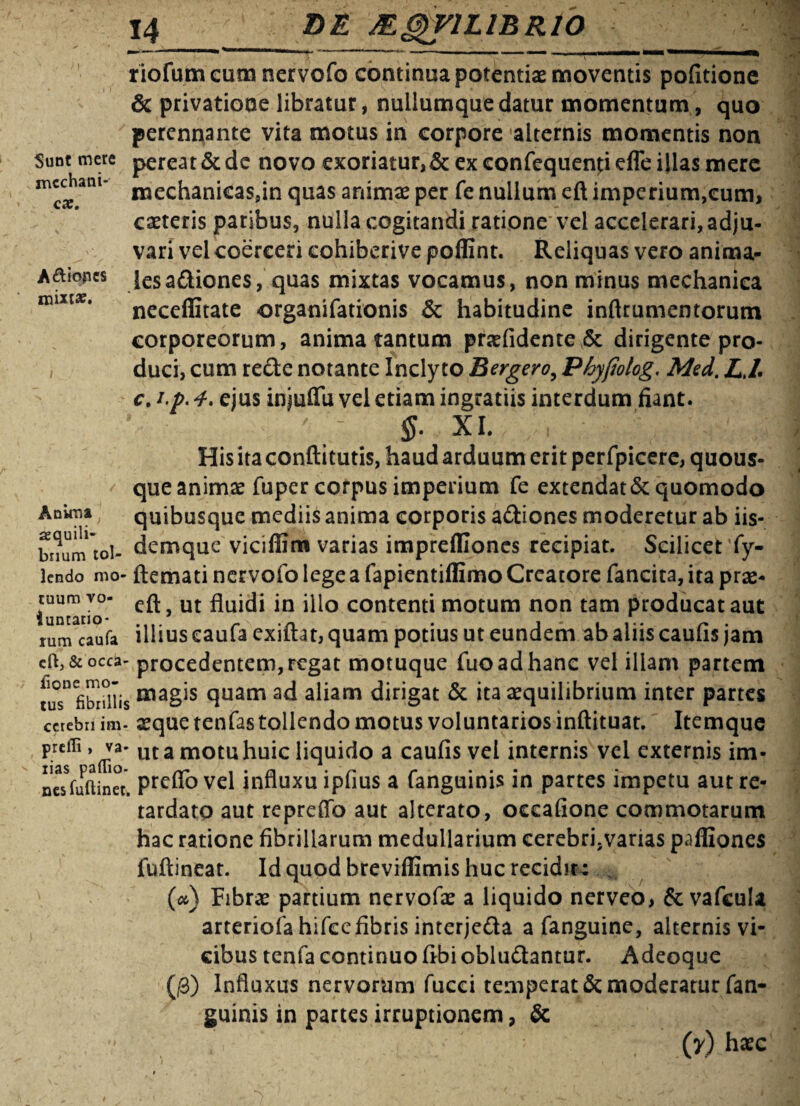 irtcchani- QX. Aftiopes mixta?. Anuria sequili riofumcumnervofo continua potentiae moventis pofitione & privatione libratur, nuilumque datur momentum, quo perennante vita motus in corpore alternis momentis non Sutrtmcre pereat&de novo exoriatur,& exeonfequenpeffe illas mere mechanicassin quas animae per fe nullum eft imperium,cum, caeteris paribus, nulla cogitandi ratione vel accelerari, adju¬ vari vel coerceri cohiberive poffint. Reliquas vero anima¬ les adiones, quas mixtas vocamus, non minus mechanica neceffitate organifationis & habitudine inftrumentorum corporeorum, anima tantum praelidente & dirigente pro¬ duci, cum rede notante Inclyto Bergero, Phyftolog. Med. LJ'• c. i.p. 4. ejus injuffu vel etiam ingratiis interdum fiant. $. XI. , His ita conftitutis, haud arduum erit perfpicere, quous¬ que animae fuper corpus imperium fe extendat&quomodo quibusque mediis anima corporis adiones moderetur ab iis- bnumtol- demquc viciffim varias imprefliones recipiat. Scilicet 'fy- lendo mo- ftemati nervofo lege a fapientiffimo Creatore fancita, ita prae- cuura vo- ut fluidi jn ilio contenti motum non tam producat aut rum caufa illius eaufa exiftat, quam potius ut eundem ab alus caulis jam & occa- procedentem, regat motuque luo ad hanc vel illam partem fus*3 fibrillis quam ad aliam dirigat & ita aequilibrium inter partes cerebri im. aeque tenfas tollendo motus voluntarios inftituat. Itemque preiTi, va- ut a motu huic liquido a caulis vel internis vel externis im- nesfuftinec. Prc“° vel influxu lplius a fanguims in partes impetu aut re¬ tardato aut repreffo aut alterato, ocealione commotarum hac ratione fibrillarum medullarium cerebri.varias paffiones fuftineat. Id quod breviflimis huc recidite (<*) Fibrae partium nervofae a liquido nerveo, & vafcula arteriola hifccfibris interjeda a fanguine, alternis vi¬ cibus tenfa continuo libi obludantur. Adeoque (,0) Influxus nervorum fucei temperat & moderatur fan- guinis in partes irruptionem, & .  ■ (y) haec