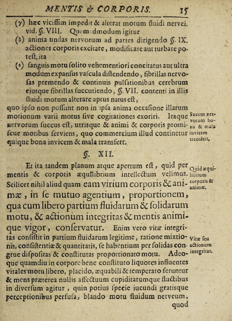 I f h (y) haec viciflim impedit & alterat motam fluidi nervei. vid.JJ.VHL Qaem dmodum igitur anima undas nervorum ad partes dirigendo §. IX. adiones corporis excitare, modificare aut turbare po« teft,ita ; - (0 fanguis motu folito vehementiori eoneitatus aut ultra modum expanfus vafcula diftendendo, fibrillas nervo-* fas premendo 6c continuis pulfationibus cerebrum ejusque fibrillas fuccutiendo , §. VII. contenti in iliis fluidi motum alterare aptus natus eft, quo ipfo non poffunt non in ipfa anima occafione illarum motionum varii motus five cogitationes exoriri. Itaque nervorum fuccus eir, utrisque & animi &c corporis promi- na & maia fcue motibus fcrviens, quo commercium illud continetur invicem quique bona invicem & mala transfert. Succus net- tuusfcir, XIL Et ita tandem planum atque apertum effi, quid per^.^^ mentis 6c corporis aequilibrium inteile&um velimus. librium Scilicet nihii aliud quam eam virium corporis &; ani- mae, in fe mutuo agentium, proportionem, qua cum libero partium fluidarum 6c folidarum motu, 6C adtionum integritas&mentis animi¬ que vigor , conlervatur. Enim vero vita? integri- tas confiftitin partium fluidarum legitime , ratione mixtio- vita?fcu nis, confiftentiae& quantitatis, fe habentium perfolidas con adionum grue difpofitas & conftitutas proportionatomotu. Adeo- intcSIIUS* que quamdiu in corpore bene conftituto liquores influentes vitales motu libero, placido, aequabili & temperato feruntur & mens pr^terea nullis afFe&uum cupiditatumque flu&ibus in diverfum agitur , quin potius fpecie jucundi gratisque perceptionibus perfufa, blando motu fluidum nerveum, quod / '