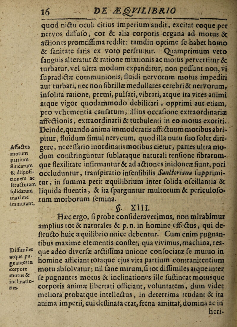 % I / Affatus motum paicium Ruidarum & difpofi- tioncm ac ftru&uram folidarum maxime immutant. Diffimiles atque pu¬ gnantes in corpore motus Se inclinatio¬ nes. 16 - SE MQV1LIBR10 quod nidhi oculi citius imperium audit, excitat eoque per nervos difFufo, cor & alia corporis organa ad motus & aSiones promtiffima reddit: tamdiu optime fe habet homo & fanitate fatis, ex voto perfruitur. Quamprimum vero fanguis alteratur & ratione mixtionis ac motus pervertitur & turbatur, vel ultra modum expanditur, non poffbnt non, vi fupradiftx communionis, fluidi nervorum motus impediri aut turbari, nec non fibrillas medullares cerebri & nervorum, infohta ratione, premi, pulfari, vibrari,atque ita vires animi atque vigor quodammodo debilitari, opprimi aut etiam, pro vehementia eaufarum, illius occafione extraordinariae affeftionis, extraordinarii & turbulenti in eo motus exoriri. Deinde,quando anima immoderatis affe&uum motibus abri¬ pitur , fluidum fimul nerveum, quod illa nutu fuo folet diri¬ gere, neceflarioinordinatismotibus cietur, partes ultra mo¬ dum conftringuntur fublataque naturali tenfione fibrarum¬ que flexilitate infirmantur & ad afliones inidoneae fiunt, pori occluduntur, tranfpiratio infenfibilis Santfoviana fupprimi- tur, in fumma perit aequilibrium inter folida ofeillantia & liquida fluentia, & ita fparguntur multorum & periculofo- rum morborum femina. $. XIII. Haec ergo, fi probe confideraverimus, non mirabimur amplius tot & naturales & p. n. in homine effi £tus, qui de- ftru&o huic aequilibrio unice debentur. Cum enim pugnan¬ tibus maxime elementis conflet, qua vivimus, machina, res¬ que adeo diverfae ardiflima unione confociatae fe mutuo in homine afficiant totaque ejus vita partium contranitentium motuabfolvatur; nil fane mirum,(i tot difflmiles atque inter fe pugnantes motus & inclinationes ille fuftineat motusque corporis animae libertati officiant, voluntatem, dum videt meliora probatque intelle&us , dn deterrima trudant & ita anima imperii, cui deftinata erat, frena amittat, domina ac in - heri-