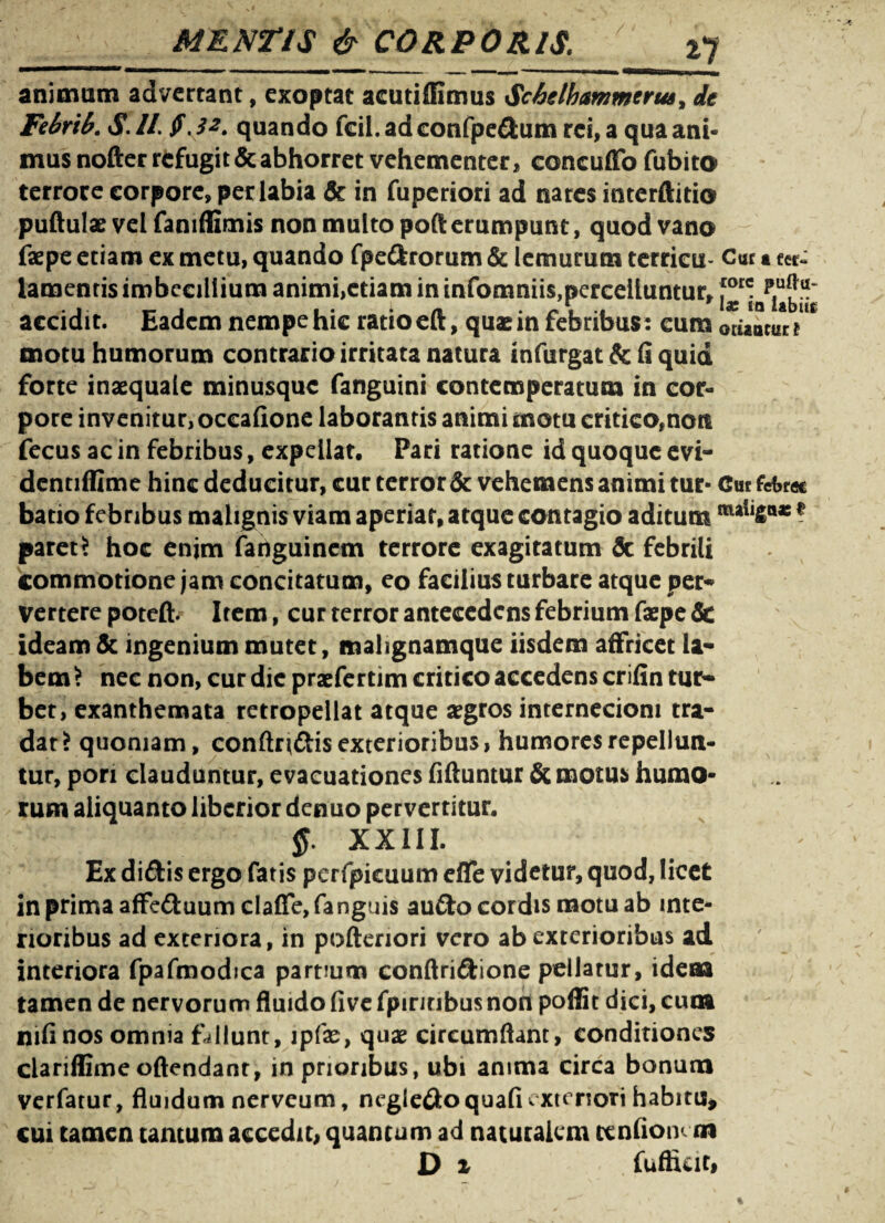 animam advertant, exoptat acutiffimus Sc&elbammcrut, de Fdrik S. II. $ ,3*. quando fcii. ad confpedum rei, a qua ani* mus nofter refugit & abhorret vehementer, concuffo fubito terrore corpore, per labia & in fuperiori ad nares interftitio puftulae vel faniflimis non multo poft erumpunt, quod vano faepe etiam ex metu, quando fpedrorum & lemurum terricu- Cuc a fer- lamentis imbecillium animi,etiam in infomniis,percelluntur, accidit. Eadem nempe hic ratio eft, quae in febribus: cum oriantur motu humorum contrario irritata natura infurgat & (i quid forte inaequale minusque fanguini contemperatum in cor* pore invenitur, occahone laborantis animi motu critico,noti fecus ac in febribus, expellat, Pari ratione id quoque evi- dentifiime hinc deducitur, cur terror & vehemens animi tur- Cur fefcrec batio febribus malignis viam aperiar, atque contagio aditum ? paret> hoc enjm fadguinem terrore exagitatum & febrili commotione jam concitatum, eo facilius turbare atque per* vertere poteft. Item, cur terror antecedens febrium faepe 3c ideam & ingenium mutet, malignamque iisdem affricet la¬ bem ? nec non, cur dic praefertim critico accedens crifin tur¬ bet, exanthemata retropellat atque aegros internecioni tra¬ dat? quoniam, conftrtdis exterioribus, humores repellun¬ tur, pon clauduntur, evacuationes fiftuntur & motus humo¬ rum aliquanto liberior denuo pervertitur, XXIII. Ex didis ergo fatis perfpicuum efie videtur, quod, licet in prima affeduum clafle, fanguis audo cordis motu ab inte¬ rioribus ad exteriora, in pofteriori vero ab exterioribus ad interiora fpafmodica partium conftridione pellatur, idea» tamen de nervorum fluido five fpinnbusnon poflit dici, cum nifinos omnia fallunt, ipfas, quae circumflant, conditiones clariffimeoftendanr, in prioribus, ubi anima circa bonum verfatur, fluidum nerveum, negledoquafi e xteriori habitu* cui tamen tantum accedit, quantum ad naturalem ccnfionan D 1 fuftuit,