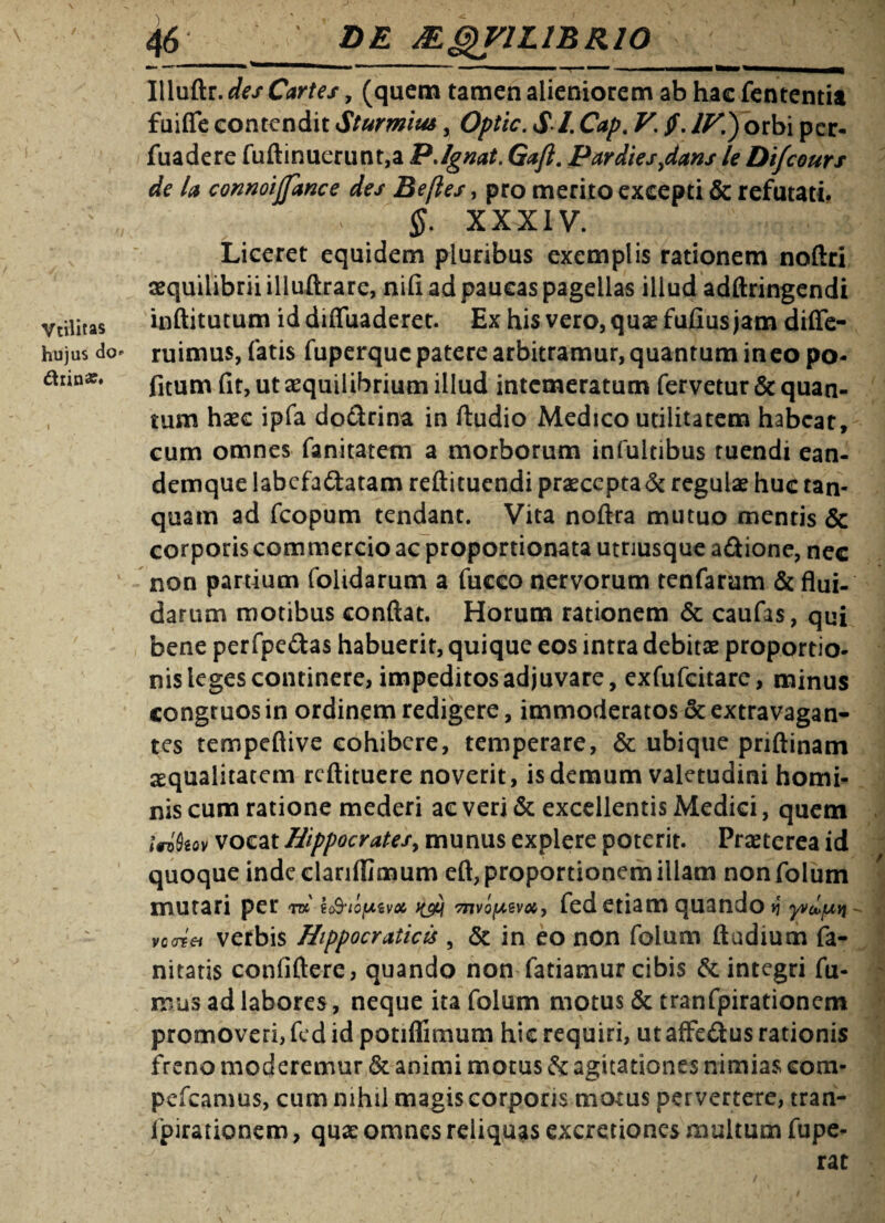 hujus do* diin«. 46 de MQV1L1BR10 | Illuftr. des Cartes, (quem tamen alieniorem ab hae fententia fuifife contendit Sturmim, Optic. SI. Cap. V. ff. IV’.) orbi per- fuadere fuftinuerunt,a P.Ignat. Gaji. Pardies,dans le Difcours de la connoijfance des Belles, pro merito excepti & refutati. $. XXXIV. Liceret equidem pluribus exemplis rationem noftri aequilibrii illuftrare, nili ad paucas pagellas illud adftringendi inftitutum iddiffuaderet. Ex his vero, quae fulius jam diffe- ruimus, fatis fuperque patere arbitramur, quantum ineo po- fitum fit, ut aequilibrium illud intemeratum fervetur & quan¬ tum haec ipfa doctrina in Audio Medico utilitatem habeat, cum omnes fanitatem a morborum infultibus ruendi ean- demque labefactatam reftituendi praecepta & regulae huc tan- quam ad fcopum tendant. Vita noftra mutuo mentis & corporis commercio ac proportionata utriusque a£tione, nec non partium folidarum a fucco nervorum tenfarum & flui, darum motibus conflat. Horum rationem & caufas, qui bene perfpe&as habuerit, quique eos intra debitae proportio¬ nis leges continere, impeditos adjuvare, exfufeitare, minus congruos in ordinem redigere, immoderatos & extravagan- tes tempeftive cohibere, temperare, & ubique priftinam aequalitatem reftituere noverit, is demum valetudini homi¬ nis cum ratione mederi ac veri & excellentis Medici, quem inkov vocat Hippocratesy munus explere poterit. Praeterea id quoque inde elariflimum eft, proportionem illam non folum mutari per W tc&io/jLivot mvo^voc, fed etiam quando >j yvcL/uyi vcaiei verbis Hippocraticis , & in eo non folum ftudium fa- nitatis confiftere, quando non fatiamur cibis & integri fu¬ mus ad labores, neque ita folum motus & tranfpirationem promoveri, fed id potiflimum hic requiri, ut affedus rationis freno moderemur & animi motus & agitationes nimias eom- pefcamus, cum mhii magis corporis motus pervertere, tran- lipirationem, quae omnes reliquas excretiones multum fupe- rac