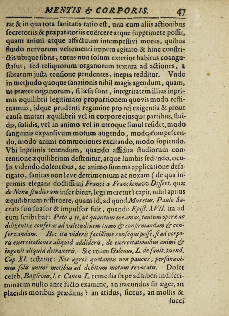 rat & in qua tota fanitatis ratio eft, una cum aliis a&ionibus fecretoriis St praeparatoriis coercere atque fupprimere pofllr, quam animi atque affe&uum intempeftivi motus, quibus fluido nervorum vehementi impetu agitato & hinceonftri- ftis ubique fibris, totus non folum exterior habitus coangu- flatur, fed reliquorum organorum textura ad asiones, a fibrarum jufta tenfionc pendentes, inepta redditur. Vnde in methodo quoque fanationis nihil magis agendum, quam, ut praeter organorum, filaefa funt , integritatem illius inpri- mis aequilibrii legitimam proportionem quovis modo refti- tuamus, idque prudenti regimine pro rei exigentia & prout caufa mutari aequilibrii vel in corpore ejusque partibus, flui¬ dis, fohdis, vel in animo vel in utroque fimul refidet,modo fanguinis expanfivum motum augendo , modocompefcen- do, modo animi commotiones excitando, modo fopiendo. Vbi inprimis tenendum, quando affidua ftudiorum com tentione aequilibrium deftruitur,atque lumbis fedendo, ocu¬ lis videndo dolentibus, ac animo fumma applicatione defa¬ tigato , fanitas non leve detrimentum ac noxam ( de qua in¬ primis elegans do&iflimj Franci a Franckenavv Differt. quae de Noxa ftudiorum infcribitur, legi meretur) capit, nihil aptius aequilibrium reftituere, quam id, ad quod Muretus, Paulo Sa¬ crato fuo fuafor &impulfor fuit, quandoEpifl.XFIL ita ad eum fcribebat: Peto a te ,ut quantum me amas^tantum opera ac diligentia conferas ad valetudinem tuam & confirmandam & con- fervandam. Hoc ita videris facillime confequipoffeyfi ad corpo¬ ris exercitationes aliquid addideris, de exercitationibus animi & ingenii aliquid detraxeris. Sic etiam Galenust L. de fanit. tuend. Cap XI. teftatur: Nos agros quotannis non paucos, perfanavi- mus [olis animi motibus ad debitum motum revocatis* Dolet celebyBaglivusyl c. Canon.L, remedia faepe adhiberi indifcri* minatim nullo ante fefto examine, an iracundus fit aeger, an placidis moribus praeditus J an aridus, ficcus, an mollis St fucci