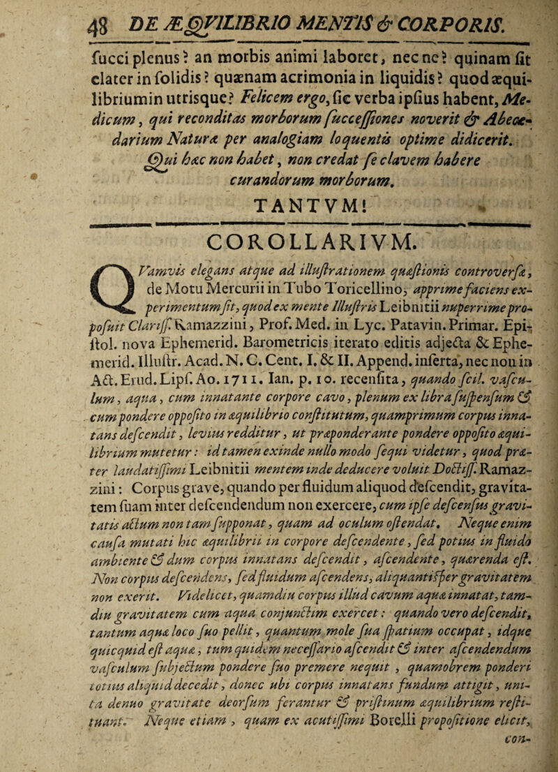 fucciplenus? an morbis animi laboret, necne? quinam fit dater in folidis? quaenam acrimonia in liquidis? quodaequi- libriumin utrisque? Felicem ergo, fic verba ipfius habent, Me- dicum, qui reconditas morborum [uccejfiones noverit & Abeas- darium Natura per analogiam loquentts optime didicerit. (Qui hac non habet, non credat [e elavem habere curandorum morborum. TANTVM! ~ CORO LL ARI VJvt  Vamvis elegans atque ad illuflrationem qmflionis controverfe, de Motu Mercurii in Tubo Toricellino, apprime faciens ex¬ perimentumJit, quod ex mente llluflris Leibmtii nuperrime pro- pofuit Ctarijf.Ramzzzim, Prof.Med. in Lyc. Patavin. Primar. Epi- flol. nova Ephemerid. Barometricis iterato editis adje&a &Ep>he- merid. Iliuftr. Acad. N. C. Cent. I. &: II. Append. inferta, nec non in A6l.Enid.Lipr. Ao. 1711. Ian. p. 10. recenfita, quando fcil. vafeu- lum, aqua, cum innatante corpore cavo, plenum ex libra fujpenfum (3 cum pondere oppofito in aquilibno conftitutum, quamprimum corpus inna¬ tans defeendit, levius redditur, ut praponderante pondere oppofto <tqui- librium mutetur: id tamen exinde nullo modo fequi videtur, quod pr<c- ter laudatijfimi Leibnitii mentem inde deducere voluit Doftijf. Ramaz- zini: Corpus grave, quando per fluidum aliquod defeendit, gravita¬ tem fuam inter defeendendum non exercere, cum ipfe defcenfusgravi¬ tatis ahium non tam fupponat, quam ad oculum oflendat. Neque enim caufa mutati hic aquilibrii in corpore defeendente, fed potius in fluido ambiente & dum corpus innatans defeendit , afeendente, quarenda eft. Non corpus defeendens, fed fluidum afeendens, aliquantifpergravitatem non exerit. Videlicet, quamdiu corpus illud cavum aqua innatat, tam- diu gravitatem cum aqua conjunhiim exercet: quando vero defeendit, tantum aqua loco fuo pellit, quantum mole flua Jpatium occupat, idque quicquid eft aqua, tum quidem neceflano afeendit (3 inter afeendendum vafculum fubjeElum pondere fuo premere nequit , quamobrem ponderi totius aliquid decedit, donec ubi corpus innatans fundum attigit, uni¬ ta denuo gravitate deorfum ferantur <3 prifhnum aquihbnum refti- tnante Neque etiam , quam ex acutijfimi Botelli propofitione elicit, con-