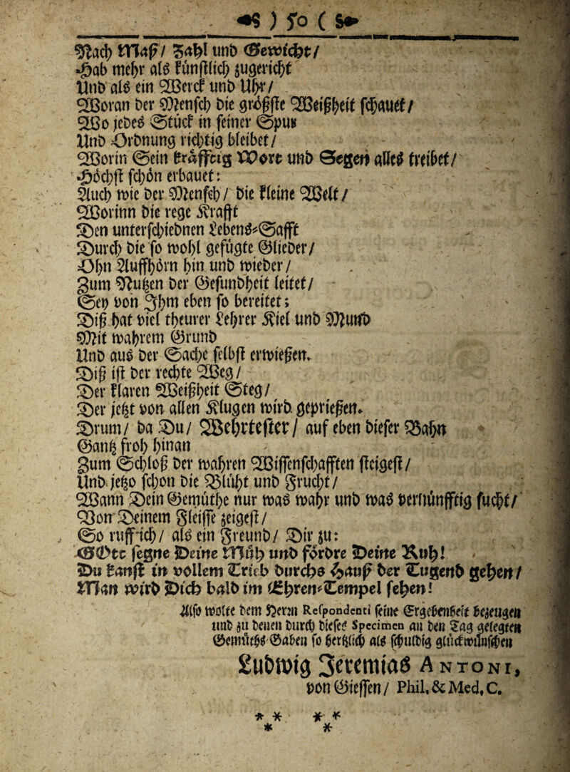 • > • ' y „ •. V ■ ,< «9 ) f o (s» ' , ; g^ad) ITkf / 3<t^! imt> (Semcfot/ - «£ab tne|jr ais funft(ici) jugeridjt Unb ais etn 2Beicf uub Ut>v/ : SJBoran Der $>}?enfd> bie gr#|le <2Bei^ett fcfjauet / 2Bo jebe$ ©fuc? in feiner ©pus Unb Orbnung vtdjtig bieibef/ SEBortn ©etn fcmff«g VQoxt tmb Segeti aHe$ ftetbef/ JJocbft ftybn erbauet: 5incb rnte ber 9)2enfel)/ bte fieine ‘SBelf / Sfioiinn bie rege i?raftt ©en untevfd;iebnen £eben$*©afft ©urd) bte fo tuobl gefugte ©lieber/ Of)tt 2lufff)6rn bin unb ntieber/ . . >ffl gum Sftu|en ber ©efunbfyeit (etfet/ - '.m ©et> Don 3bm eben fo bereifet; ©ip i)at biel tbeurer Serrer $ie( unb SOJutfb maljvem @runb Unb aus ber ©aef>e felbff emnefjen. ©ip tft ber red)te ‘SBcg / ©er flaren SBeiffyetl ©teg/ ©er jefct »on allen Sdugen mirb. gepriepert. ©rum/ Da ©u/ 2Bel)tte|tcr/ auf eben btefer fSafjn ©anljs fvol) f)tnan gum ©cbloft ber maljren <3L£3tffenfd;afften ffctgefl/ Unb je|o fd)on bte 525liUj>t unb grucftf/ SHSann ©ein ©emutbe nur m$ maljr unb n>a$ twitunfftig fuc^f/ Q3on ©einem gleiffe jeigeff / , ©o rtiff-id)/ ait) ein greunb/ ©ir ju: <SCstc fegne jDefrte tTIti!) tmb forbre eDeifte Ktt^! 2>u imii trt »blletn Critb burcfje &rtuf ber Cugertb gefwt / JTiars tvtrb jDtcb balb ttn f£^ren<Cempel fe^ett! •Jttfb teblte Dent Sjmit Refpondenti fefne ©rgeCcnfWt bejeugeit unb ju beiten burd) bfcfe? Specimen an beti ?ag getegtei» ©emut^ ©nbett fo ber^fteb a« ffititbig gtticf»iinf#ro 2ut>Wt0 3?«mtaS Antoni, uon ©ieflen / Phil.&Med,c. * * * * * *