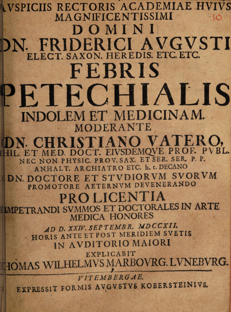 iVSPICIIS RECTORIS ACADEMIAE HVIVS MAGNIFICENTISSIMI |o DOMINI . FR1DERICI AVGVSTI ELECT. SAXON. HEREDIS. ETC.ETG FEBRIS ETECHIALIS INDOLEM ET MEDICINAM. MODERANTE, ,N. CHRISTIANO VATERO, IL. ET MED. DOCT. EIVSDEMQVE PROF. PVBL. NEC NON PHYSIC. PROV. SAX. ET SER. SER. P. P. ANHALT. ARCHIATRO ETC. h. t. DECANO DN. DOCTORE ET STVDIORVM SVORVM PROMOTORE AETERNVM DEVENERANDO PRO LICENTIA PETRANDI SVMMOS ET DOCTORALES IN ARTE MEDICA HONORES AD D. XXIV. SEPTEMBR. MDCCXIL . HORIS ANTE ET POST MERIDIEM SVETIS IN AVD1TORIO MAIORI EXPLICABIT IOMAS WILHELMVS MARBOVRG. LVNEBVRG» mm  fITEM b erga e. EXPRESSIT FORMIS AVGVSTVS KOBERSTEINIVS.