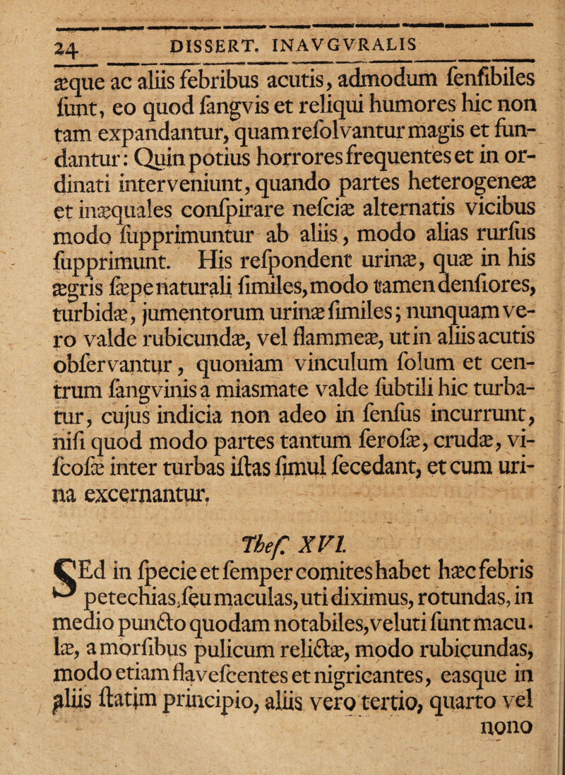 - t-W-■!!—I - ---~ ^ M *' ■ ^ seque ac aliis febribus acutis, admodum fenfibiles funt, eo quod fangvis et reliqui humores hic non tam expandantur, quam refolvantur magis et fum- dantur: Quin potius horrores frequentes et in or¬ dinati interveniunt, quando partes heterogeneae et in^quales confpirare nefciae alternatis vicibus modo flipprimuntur ab aliis, modo alias rurliis fupprimunt. His refpondent urinae, quae in his aegris fepe naturali fimiles, modo tamen denfiores, turbida;, jumentorum urinae fimiles; nunquam ve¬ ro valde rubicundae, vel flammeae, ut in aliis acutis obfervantur, quoniam vinculum folum et cen¬ trum fangvinis a miasmate valde fubtili hic turba¬ tur, cujus indicia non adeo in fenfus incurrunt, nifi quod modo partes tantum ferofe, crudae, vi- fcofx inter turbas illas fimui fecedant, et cum uri- ' r ' ■ r ‘ na excernantur. The/: XVI. CEd in fpecie et femper comites habet haec febris ^ petechias.leu maculas, uti diximus, rotundas, in medio punflo quodam notabiles,veluti funtmacu. lae, amorfibus pulicum reli&ae, modo rubicundas, modo etiam flavefcentes et nigricantes, easque in jdiis llatim principio, aliis vero tertio, quarto vel nono