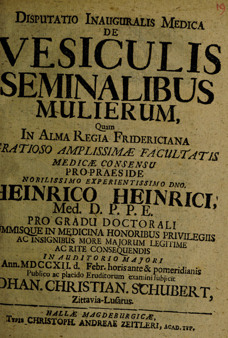 Disputatio Lvahcuralis Medica 1 ' DE Quam Alma Regia Fru W AMPLISSIMA MEDICJE CONSENSU , - PRO PRAES IDE .!■ nobilissimo experientissimo dno ( m n .. , re;...v. rxA^o PRO GRADU doctorali MMISQUE IN MEDICINA HONORIBUS PRIViLFr AC INSIGNIBUS MORE MAJORUM LEGlTlW^ : AC RITE CONSEQUENDIS IN 4UD1TOR1Q MAIORI Ann.MDCCXl I. d. Febr. horis ante & poraeridianis >tt A xt‘C^C Placldo Eruditorum examinifubjicit DHAN. CHRISTIAN. SCHUBER' ■ Zittavia-LuStus. Tms^CHRlSTOFH. ANDREAE ZEITL&RI, acad. m.