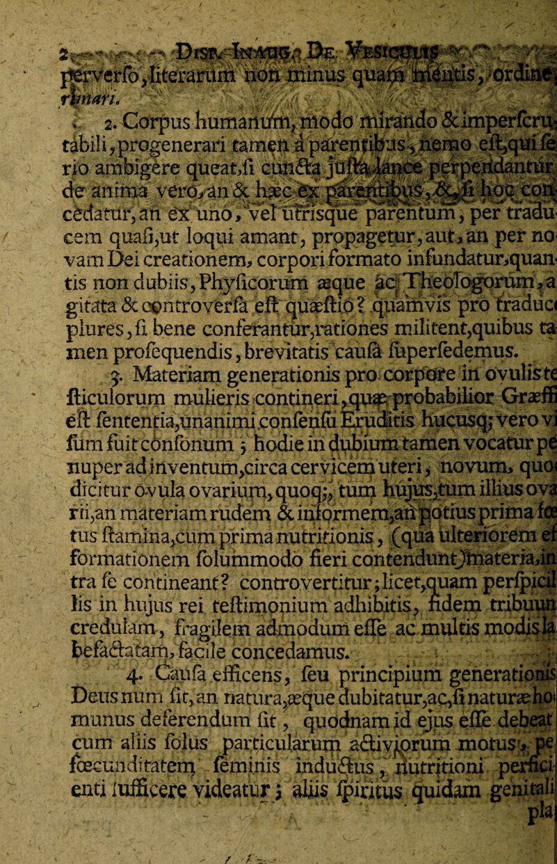 / 2* - x vM '/Vv* flf, ■ V i «v% t unk t <%_ < wo> ^ ££ •r»J rV*'l perverfo,literarum non minus qua rfanari* h^m^L w . 2. Corpus -humamAii, modo mirando & imperlcru- tabili, progenerari tamen a paren cibus ,. hemo rio ambigere queat,fi cunffca juftafiance de anima vero, an & habitet pfirentibus, &*fi hoc coii cedatur, an ex uno, vel utrisque parentum, per tradu cem quafi,ut loqui amant, propagetur,aut, an per no vamDei creationem, corpori formato infundatur,quan' tis non dubiis, Phylleorum seque ac Theologorum,a gitata & controveria efi quasftio ? quamvis pro traduci plureSjfi bene conferantur,rationes militent,quibus ta men profequendis, brevitatis caula iuperfedemus. 5. Materiam generationis pro corpore in oyuliste fticulorum mulieris contineri ,qu« probabilior Graeffi eft lententia,unanimi conlenlu Eruditis hucusq; vero vi lumfuitcOnfonum j hodie in dubium tamen vocatur pe nuper ad mventum,circa cervicem uteri, novum, quo< dicitur avula ovarium, quoq;, tum hujus,tum illius ova rii,an materiam rudem & inlormefn,an potius prima ice tus (cum prima nutrifioms formationem lolummodo fieri contenduntjtnateriafin tra fe contineant? controvertitur;licet,quam perlpicil lis in hujus rei teflimonium adhibitis, fidem tribuun credulam, f •agilem admodum efle ac multis modis la befa&atain, facile concedamus. . 4. Caufa .efficens, leu principium generationis Deus nam fit,an riatura3ieque dubitatur,ac,fi natursehoi mimus deferendum fit, quodnam id ejus efle debeat --—• -j-- J- X enti iifificere videatur i aliis Ipiritus quidam genitali