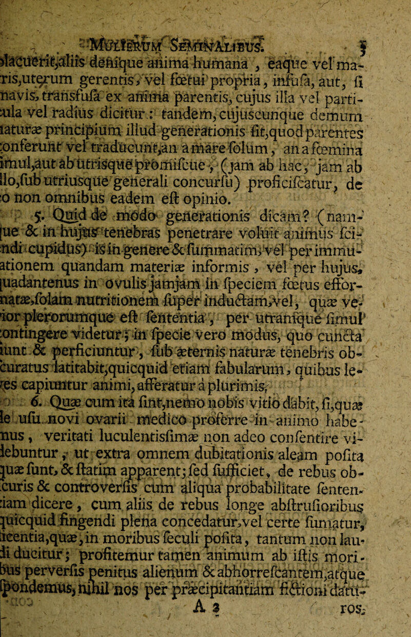 y -F- -7. f iiique anima humana , eaque vel: ma¬ ris,utqrum gerentis, vel fcetui propria, infufa,aut, fi navis, transfula ex anima parentis, cujus illa vel parti¬ alia vel radius dicitur : tandem, ciyuScunque demum laturae principium illud generationis fit,quod parentes piferunt vel traducunt,an amarefdlum f anafcemina imul,aut ab utrisque promifcue > • ^jam ab hac, jam ab lio,lub utriusqUe generali concurfu) proficilcatur, de o non omnibus eadem eft opinio. 5. Quid de modo generationis dicam? nam-, [ue & in hujus? tenebras penetrare voluit animus fci- ndi cupidus) is in genere & fummatim, ve] per immu* ationem quandam materiae informis , vel per hujus, [uadanfenus in ovulis jamjam in Ipeciem festus efior- natae/olam nutritionerh fuper induftam,ve3, quae ve- 'ior plerorumque eft lententia , per utranique fimuf ontingere videtur; in fpecie vero modus, quo cunela' tuntpc perficiuntur, diib sternis naturte tenebris ob- curatus latitabit,quicquid etiam fabularum, quibus le- res capiuntur animi, afferatur a plurimiSir ‘ ; 6. Quae cum Mfint,netho nobis Vitio dabit, fi,quae ie ulu novi ovarii medico proferre in animo habe - nus, veritati luculentisfimse non adeo confehtire vi- lebuntur, ut extra omnem dubitationis aleam polita juaefunt, <3c ftatftn apparent; fed fufficiet „ de rebus ob- curis & controverfis cum aliqua probabilitate lenten¬ dam dicere, cum aliis de rebus longe abftrufioribus quicquid fingendi plena concedatur,vel certe luipatur, iieentia,quae, in moribus feculi pofita, tantum non lam ii ducitur; profitemur tamen Unimum ab iftis mori¬ bus perverfis penitus alienum & abhorrefcantem,atque Ipondemusj nihil nos per praecipitantiam fiftioni dani- A» ros;