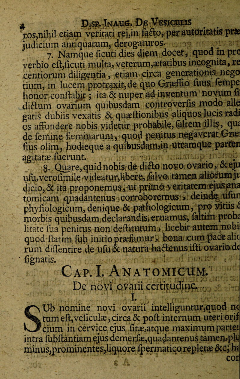 A Disp.Inaug. De „.. . ' ros,nihil etiagi vgritati rei,in fa&O, per autOritatis prte judicium antiquatum, derogaturos. 7. Namque ficuti dies diem docet, quod 111 prc verbio eft,ixcuti multa, veterum,aetatibus incognita, re centiorum diligentia , etiam circa generationis_nego tium, in lucem protspife, de quo Graeffio fuus, fempe honor, conftabjt; ita^ nuper ad inventum novum 11 diftum ovarium quibusdam controverfis modo alie gatis dubiis vexatis & quaeftionibus aliquos lucis radi os affundere nobis videtur probabile, faltem illis, qu< de femine femiparum,; quod peditus negaverat Grasi fius olim, hodieque a quibusdamdurUtramque parten agitate fuerunt. .. Q . \  8- Quare, quid nobis de dico novo ovario, oceju uftpverofimile yideaturdibere, <lalvo, .tamen .altorhm jr dicio, & ita proponemus, ut primo, veritatem ejus ana tomicam quadantenus .corroboremus , deinde ufun phyfiologicum, denique & pathologicum, pro yitiisl morbis quibusdam declarandis,eruamus, faltim probs litate fua penitus non deflitutum , licebit autem nobi quod ftatim fub initio pradamor > bona cum pacealic rum diffentire de ufu& natura hactenus illi ovario dt ' fignatis. 4 1 l Cap. I. Anatomicum. De novi ovarii certitudine. I. , SUb homine novi ovarii intelliguntur,quod nc tum eftjveficulse, circa & poft internum uteri orif cium in cervice ejus, fite,atque maximum partei intra fubflantiam ejus demeriie,quadantenus tamempli minusmrominentes,liquore fpermatico repleta &c; hc