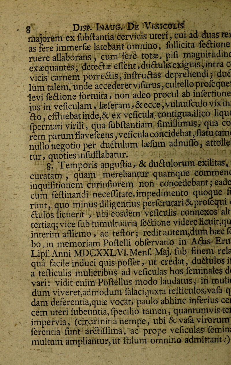 g Disp. InAug. Efe VESictrus maiorem ex fubltantia cervicis uteri , cui ad duas tei as fere immerfae latebant omnino, follicita fectione ruere allaborans, cum fere totas, pifi magnitudine exaequantes; detedtas edent, ductulis exiguis, intra o vicis carnem porrectis, inftruftas deprehendi; dud lum talem, unde accederet vifurus, cultello profeque) levi fedtione fortuita, non adeo procul ab infertione ius in veficulam, lasferam , & ecce, vulnufculo vix in: <9:o, effluebat inde,& ex veficula; eontiguafflico lique fpermati virili, qua fubftantiam fimillimus, qua co rem parumflavefcens, veficulaconcidebat, flatutam: nullo negotio per dudtulum laefum admiuo, attolle tur, quotiesinfufflabamr, ... g. Temporis anguftia» & dudfulorum exilitas, curatam , quam merebantur quamque commenc inquifitionem curioiiorem non concedebant; eade cum feftinandi neceffitate, impedimento quoque fi runt, quo minus diligentius perfcrutari &profequi < ftulos licuerit v ybi eosdem vedculis connexos ait tertiaq; vice fub tumultuaria fe&ione videre licuit,qu interim affirmo, ac teftor; redit autem,dum haec fi bo,in memoriam Poftelli oblervatio in Adtis Eru Lipf. Anni MDCXXLVi. Menf Maj. fub finem rela qua facile induci quis pollet, ut credat , duftulos il a tefticulis mulieribus ad veficulas hos feminales d< vari: vidit enim Poftellus modo laudatus, in mulis dum viveret,admodum falacbjuxta tefticulos,vala q dam deferentia,que vocat, paulo abhinc inferius cei cem uteri lubeuntia, fpecilio tamen , quantumvis tei impervia, (circa initia nempe, ubi 5c vala virorum ferentia funt ardtiffima, ac prope veficulas femini multum ampliantur, ut ftilum omnino admittant.-)
