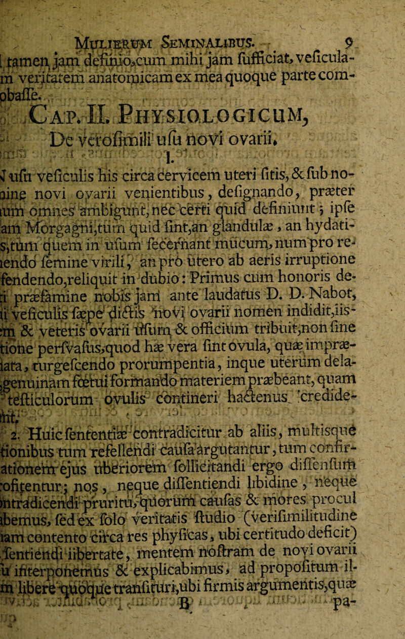 Muxje&um: Seminalibus. _ 9 Ltamenjam defi.hio?cum mihi jam lufficiakveficula- m veritatem anatomicam ex mea quoque parte com- (i. A- ■ OGICUM, De vcrofitrjili ufu novi ovarii* m ; i. Jufii veficulis His circa cervicem uteri fitis,&fubno- oine novi ovarii veiiientibus, defignando, prajter imn omnes ambigunt, nec certi quid definiunt ; ipfe ani Morgagni,tum quid iint,an glandulae, an hydati- s,tiim quem in ufum lecernant mucum* num pro re- iendd femine virili, an pr6 utero ab aeris irruptione fendcndo,reliquit in dubio: Primus ciim honoris de- :i prtefamine nobis jarti ante laudatus D. D. Nabot, ii veficulis farpe diftis 'novi ovarii nomen indidit,iis- irji & veteris ovarii lifurn & officium tribuit,non fine tione perfvafus,quod has vera fintovula, quas imprae- iata, turgefcendo prorumpentia, inque uterum dela- ,genuinam fcetui Formando materiem praebeant, quam • tefticulorum ovuiis contineri hactenus. rcredide- fi? ■ _ . ... - » 1 JP ... . _ . * *r • , •. V' ' i ■ ' V 2. Huic fentcntl^ contradicitur ab aliis > multisqiic tionibus tum refellendi caufa argutantur ? tum coririr- ationehtejus uberiorem foilicitandi ergo diffen(iim ofifenturj jiqs > neque diffentiendi libidine ? neque ntradiceiidf pruritmquorum caulas & mores procul tbemus, fedex fblo veritatis ftudio (verifimilitudine lam contento circa res phyficas* ubi certitudo deficit) Dentiendi libertate, menteto noftran de novi ovarii u ifiterponemus 8c explicabimus > ad propofitum il- m libere quoque tranfituri,ubi firmis argumentis?qua; . tv * • ■* pa-