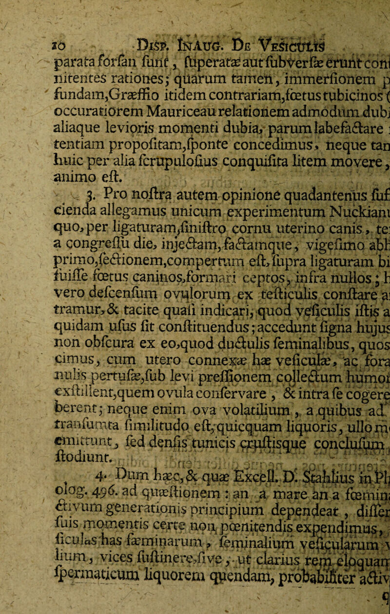 zo Dkp. Inaug. De Vksicutis parata fcrian fime, (liperata; autiubver fe erunt coni nitentes rationes; quarum tameii, immerfionem p fundam,Graeffio itidem contrariam,fetustubicinos ( occuratiorem Mauriceau relationem admodum dubi aliaque levioris momenti dubia/ parum labefadare j tentiam propofitam,(ponte concedimus, neque tan huic per alia fcrupulofius conquifita litem movere, animo eft. y 3- Pro noitra autem opinione quadanterius fu£ cienda allegamus unicum experimentum Nuckiam quo, per ligaturam,liniftro cornu uterino canis, te: a qongreflu die, injedam, fa&amque, vigefimo abi: primo,ie&ionem,compertum eft,fupra ligaturam bi ibi'Te fetus canjnos/orinari ceptos, infra nullos; b vero deicenium ovu lorum ex te it i culis conflare a tramur,& tacite quali indicari, quod veficulis iftis a quidam ufus fit conftituendus; accedunt ligna hujus non obfcura ex eo,quod dudulis feminalibus, quos cimus, cum utero connexae hae veficufe, ac. fora nubs pertufe,iiib levi preffionem collectum humor €xitillent,quem ovula coniervare , & intra ie cogere ferent; neque enim ova volatilium , a quibus ad' tranfumta firmiitudo eft,quicquam liquoris, ullorri' emittunt, fed denfis tunicis cruitisque conclufum, flodiunt., ;i,. 't, i* 4. Dum haec, & quae Excell. Di Stahlius inPli oiog. 496. ad quaeitionem : an a mare an a fernin; cuvum gener ationis principium dependeat, differ fuis momentis certe non, poenitendis expendimus, ficulas has feminarum, feminalium vesicularum > linm , vices iuitinere,fi ve ,ut clarius rem eioquai fpermaticum liquorem qnendam, probabtficer adi
