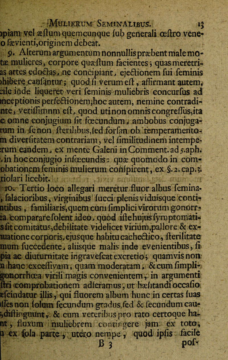 • : . IMuLmRUM Seminalibus. 15 jpiam vel seflumquerncunque fub generali oeftro vene* o fxvienti,originem debeat. - 9. Alterum argumentum nonnullis prcebent male mo- tse mulieres, corpore qusdlum facientes} quasmeretri- as artes edo&as, ne concipiant, eje&ionem fui feminis >hibere caufgntur; quod fi verum eft, affirmant autem, die inde liqueret veri feminis muliebris concurfus ad inceptionis perfeflionem;hoc autem, nemine contradi- nte, veriffimnm eft, quod uti non omnis congreflus,ita e omne conjugium fit fecundum , ambobus conjuga¬ rum in, ienon ferilibusded forfm ob temperamento- m diverfitatem contrariam, vel fimilitudinem intempe- :rum eandem, ex mente Galeni inC0mment.ad5.aph. .in hoc conjugio infecundis: quse quomodo in com- pbationem feminis mulierum confpirent, ex §.2.cap.t. xiolari licebit. . i ro. Tertio loco allegari meretur fluor albus femina- , falacioribus, virginibus lucci plenis viduisque conti- ntibus, familiarisVquem cum limplicivirorum gonorr- sa compararefolent ideo, quod iftehujusfyroptomati- s fit comitatus,debilitate videlicet virium,pallore & ex- raatione corporis, ejusque habitu cacheQico, fterilitate mum fuccedente, aliisque malis inde evenientibus, fi pia ac diuturnitate ingravefcat excreti o > quamvis non n hanc exceffivatn, quam moderatam, &cumfimpli- gonorrhoea virili magis convenientem, in argumenti ftri comprobationem adferamus, ut tuditandi occafio dcindatur illis , qui fluorem album hunc in certas luas tflesnon lolum fecundum gradus.fed & fecundum cau- i,diftH>guunt* & cum veteribus pro rato certoque ha- nt, fluxum muliebrem contirgere jam ex toto, a ex fola parte , utero nempe , quod ipfis facile B 3 pof-