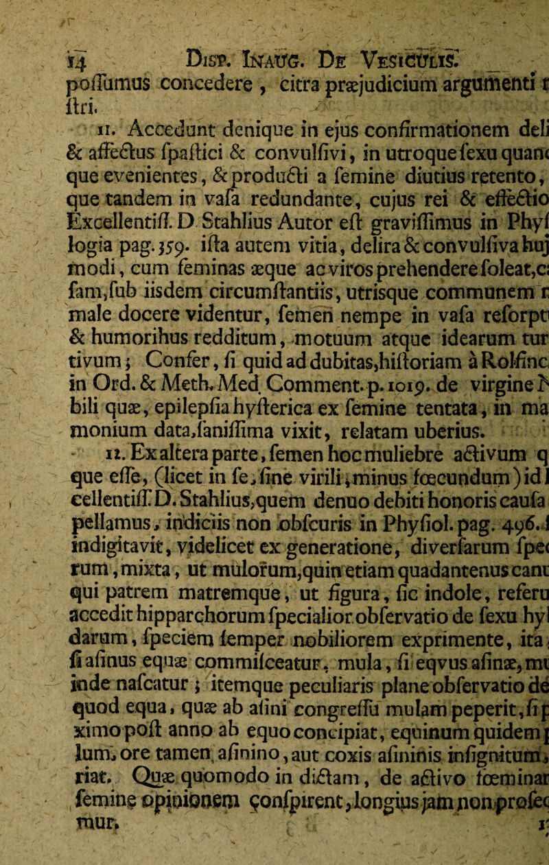 ‘*4 Disf. Inato. De Vesiculis^ _ poiTumus concedere , citra praejudicium argumenti r uri. • _ ; i4 _ ;■ (fr'- ? ■ \ ii. Accedunt denique in ejus confirmationem deli & afiedius fpaftici & convulfivi, in utroque fexu quam que evenientes, &produ£ti a femine diutius retento, que tandem in vafa redundante, cujus rei & efteftio Excellentiff. D Stahlius Autor eft graviffimus in Phyf logia pag.359. ifta autem vitia, delira &convulfivahuj modi, cum feminas aeque ac viros prehendere foleat,ci fam,fub iisdem circumflandis , utrisque communem r male docere videntur, femen nempe in vafa reforpti & humorihus redditum, motuum atque idearum tur tiyum; Confer, fi quid ad dubitas,hiftoriam a Rolfinc in Ord. & Meth,Med. Comment-p.1019. de virginei bili quae, epilepfiahyflericaex femine tentata,in ma monium dataj aniffima vixit, relatam uberius. - n. Ex altera parte, femen hoc muliebre aftivum q que effe, (licet in fe,fine virili i minus foeeundum) id 1 eellentiff D. Stahlius,quem denuo debiti honoris eaufa pellamus, indiciis non obfeuris in Phyfiol.pag. 496.1 indigitavit, videlicet ex generatione , diverfarum fpe< rum, mixta, ut mulorum,quin etiam quadantenus cani qui patrem matremque, ut figura, fic indole, referu accedit hipparchorum fpecialior obfervatio de fexu hyl darum, fpeciem femper nobiliorem exprimente, ita: fiafinus equas commifceatuF, mula, fi eqvus afinae, mi inde nafcatur ; itetnque peculiaris plane obfervatio de quod equa, qus ab afini congreffu mulam peperit, fi p ximopoft anno ab equo concipiat, equinum quidem j lum,ore tamen afioino,aut coxis afininis infignitum, riat. Quae quomodo in di£tam, de adfivo fceminar femine opinionem ^onfpirent, longius jam non profec mur. ■ ‘ f ;.f ' r