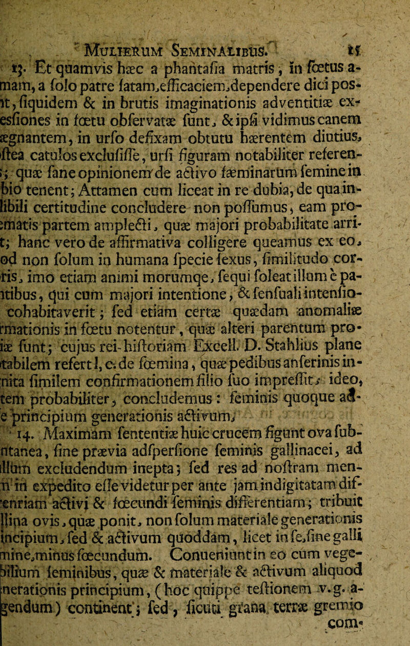 tj. Et quamvis haec a phahtafia matris, in fetus a- mam, a folo patre latam,efficaciem,dependere dicipos* ityfiquidem & in brutis imaginationis adventitiae ex- esfiones in fetu obferVatae funt, &ipfi vidimus canem regnantem, in urfo defixam obtutu haerentem diutius, fiea catulos exclufifie, urfi figuram notabiliter referen- quae fane opinionem de ailivo fasminarUm femine in bio tenent; Attamen cum liceat in re dubia, de quain- tibili certitudine concludere non pofiumus, eam pro- imatis partem ample&i, quae majori probabilitate arri- t; hanc vero de affirmativa colligere queamus ex eo, od non folum in humana fpecie lexus, fimilitudo por¬ ris , imO etiam animi morumqe, fequi foleat illum e pa¬ rtibus, qui cum majori intentione, & fenfuali intenlio- cohabitaverit; fed etiam certae quaedam anomaliae rmationis in fetu notentur, qua: alteri parentum pro- ( ite lunt; cujus rei-hiftoriam Excell. D.Stahlius plane tabilem refert 1, c. de femina, quae pedibus anferinis in- ;nita fimilem confirmationem filio luo impreffit,- ideo, tem probabiliter, concludemus : feminis quoque atf- e principium generationis adtivum, 14. Maximam fententiae huic crucem figunt ova fub- ntanea, fine praevia adfperfione feminis gallinacei, ad illum excludendum inepta 5 fed res ad noftram men- Ti ih expedito efie videtur per ante jam indigitatam dif- 'snriam activi &>ffecundi feminis differentiam; tribuit Hirta ovis, quae ponit, non folum materiale generationis incipiurn,fed &a6iivum quoddam, licet infeffinegalli, mine,minus fecundum. Conuertiuntin eo cum vege- , iitium feminibus, qus & materiale & aftivum aliquod nerationis principium, (hoc quippe teftionem v.g. a- gendum) continent'; fed, ficati grana terrae gremio , com*