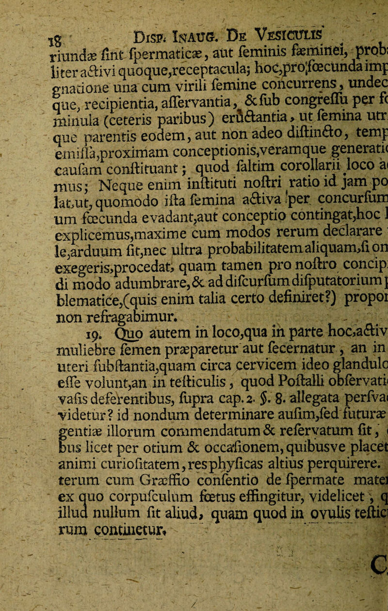lg DrsP; Ipjaug. De Vesicttlis riunda? fint fpermaticse, aut feminis feminei, prob; liter aftivi quoque, receftaculaj hoc,pro:foecunda imp gnati one una cum virili femine concurrens, undec que^ recipientia, affervantia y Scfub congreflu per fc minuia (ceteris paribus) erfi&antia > ut femina utr que parentis eodem, aut non adeo diftinfto, temp emifla,proximam conceptionis,veramque generatu caufam conftituant j quod_faltim corollarii loco a< mus 5 Neque enim inftituti noftri ratio id jam po latuit, quomodo ifta femina adtiva per concurfum um feecunda evadant,aut conceptio contingat,hoc 1 explicemus,maxime cum modos rerum declarare le,arduum fit,nec ultra probabilitatem aliquam,fipn exegeris,procedat, quam tamen pro noftro concip. di modo adumbrare,& ad difcurfum difputatorium} blematice,(quis enim talia certo definiret?) propoi non refragabimur. - - 19. Quo autem in loco,qua in parte hoc,a&iv muliebre femen praeparetur aut fecernatur, an in uteri fubftantia,quam circa cervicem ideo glandulo eife volunt,an in tetticulis, quod Poftalli obfervati' vafis deferentibus, fupra cap. 2. $. 8- allegata perfvai videtur? id nondum determinare aufim,fed futura? gentiae illorum commendatum & refervatum fit, ( bus licet per otium & occafionem, quibusve placet animi curiofitatem, resphyficas altius perquirere, terum cum Graeffio confentio de fpermate matei ex quo corpufculum fetus effingitur, videlicet, q illud nullum fit aliud, quam quod in ovulis teftici rum continetur, N