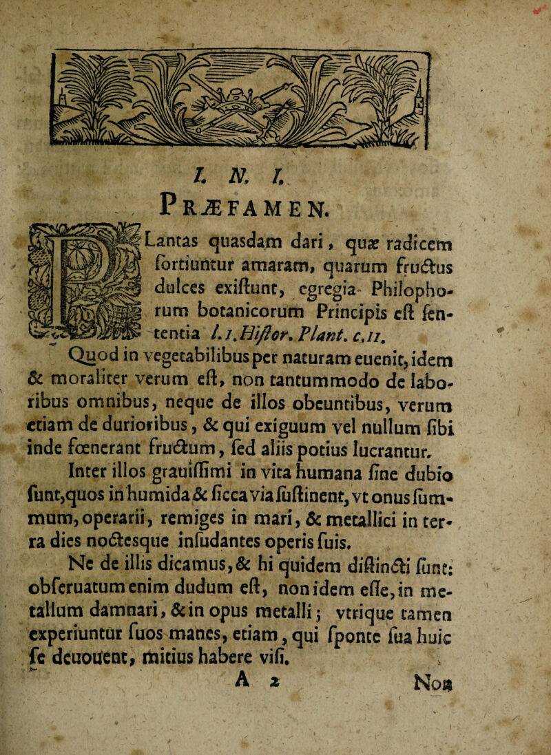 PRJEFAM EN. _ ■ c, antas quasdam dari, quae radicem Sortiuntur amaram, quarum frudus ialces exiftunt, egregia- Philopho- um botanicorum Principis cft fen- entia l. l.Hiflor. Flant, cji. «, Quod in vegetabilibus per naturam euenit, idem & moraliter verum eft, non tantummodo de labo¬ ribus omnibus, neque de illos obeuntibus, verum etiam de durioribus, & qui exiguum vel nullum fibi inde fcencrant frudum, fed aliis potius lucrantur. Inter illos grauiffimi in vita humana fine dubio funr,quos in humida& ficca viafuftinent, vt onusfum- raum,operarii, remiges in mari, & metallici in ter* ra dies nodesque infudantes operis fuis. Ne de illis dicamus,& hi quidem diftindi fune: obferuatum enim dudum eft, non idem efte,in me¬ tallum damnari, & in opus metalli 5 vtrique tamen experiuntur fuos manes, etiam, qui fpontc fua huic fe deuouenc, mitius habere vifi. A * No» r