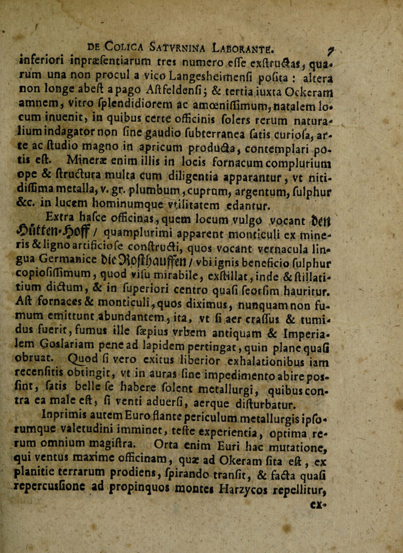 inferiori inprxfentiarum tres numero effe cJtftru<Sas, qtia« rum una non procul a vico Langesheimenfi polita ; altera non longe abeft a pago Aftfeldenfi; & tertia iuxta Qckeram amnem, vitro fplcndidiorem ac amoeniflSmumftiatalem lo» cum inuenit, in quibus certe officinis folers rerum natura¬ lium indagator non fine gaudio fubterranea fatis curiofa, ar¬ te ac ftudio magno in apricum produ<2a, contemplari po¬ tis efl. Minerx enim illis in locis fornacum complurium ope & ftruclura multa cum diligentia apparantur, vt niti- diflimametalla,v.gr.plumbum,cuprum, argentum,fulphur &c. in lucem hominumque vulitatem edantur. Extra hafce officinas, quem locum vulgo Vocant fott *yutfen*^)0f / quamplurimi apparent montlcuU ex mine¬ ris &lignoartificiofe conffru&i, quos vocant vernacula lin® gua Germanice bieDtoflfjauffen/ vbi ignis beneficio fulphur copiofiffimum, quod vifu mirabile, exftillat,inde &ftillati- tium di<3um, & in fuperiori centro quafi feorfim hauritur. Aft fornaces & monticuli,quos diximus, nunquam non fu¬ mum emittunt abundantem, ita* vt fi aer crafifus & tumi¬ dus fuerit, fumus ille fiepius vrbem antiquam & Imperia¬ lem Goslariam pene ad lapidem pertingat, quin plane quafi obruat. Quod fi vero exitus liberior exhalationibus iam recenfitis obtingit, vt in auras fine impedimento abire pos- fint, fatis belle fe habere folent metallurgi, quibus con¬ tra eamaleeft, fi venti aduerfi, aerque difturbatur. lnprimis autem Euro flante periculum metallurgisipfo- rumque valetudini imminet, tefte experientia, optima re¬ rum omnium magiffra. Orta enim Euri hac mutatione, qui ventus maxime officinam , quse ad Okeram fita eft , ex planitie terrarum prodiens, fpirando tranfit, & fa<fta quafi repcrcusfione ad propinquos montes Harzycos repellitur,