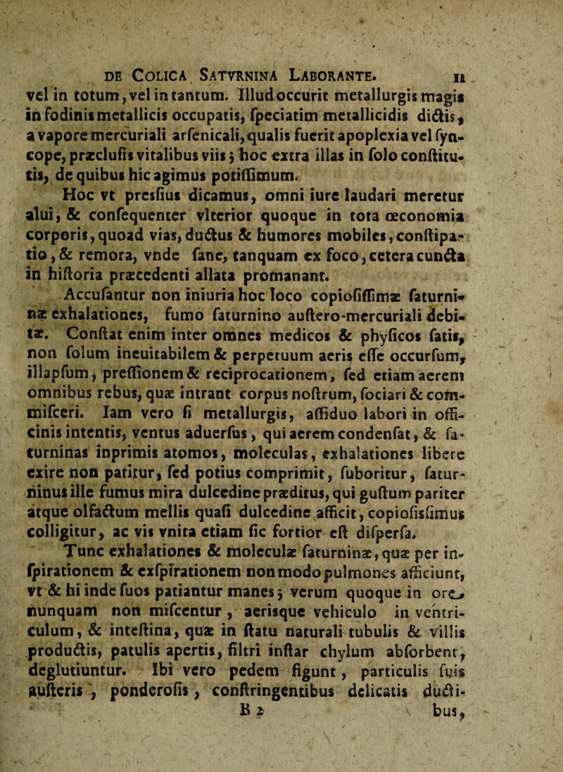 vel in totum, vel in tantum. Illud occurit metallurgis magi* in fodinis metallicis occupatis, fpeciatim metallicidis didis, a vapore mcrcuriali arfenicali, qualis fuerit apoplexia vel fyn- cope, przdufis vitalibus viis; hoc extra illas in folo conftitu- tis, de quibus hic agimus potilfimutn. Hoc vt presfius dicamus, omni iure laudari meretur alui, & confequenter vlterior quoque in tota oeconomia corporis,quoad vias,dudus Sc humores mobiles,conftipa- tio,& remora, vnde fane, tanquam ex foco, cetera eunda in hifloria przcedenti allata promanant. Accufantur non iniuria hoc loco copiofiffimx faturni- nx exhalationes, fumo faturnino audero-mercuriali debi¬ tae. Conftat enim inter omnes medicos & phyficos fatis, non folum ineuitabilem & perpetuum aeris eflfe occurfum, illapfum, pre(Gonem& reciprocationem, fed etiam aerem omnibus rebus, quae intrant corpus noftrum, fodari &com- mifceri. Iam vero fi metallurgis, affiduo labori in offi¬ cinis intentis, ventus aduerfus, qui aerem condenfat, & fa- turninas inprimis atomos, moleculas, exhalationes libere exire non patifur, fed potius comprimit, fuboritur, fatur- ninusille fumus mira dulcedine praeditus, qui guftum pariter atque olfadum mellis quali dulcedine afficit, copiofislimus colligitur, ac vis vnira etiam fic fortior eft difpcrfa. Tunc exhalationes & moleculx faturninx, quz per in- fpirationem 8c cxfpfrationem non modo pulmones afficiunt, vt & hi inde fuos patiantur manes j verum quoque in oro nunquam non mifcentur , aerisque vehitulo in ventri¬ culum, & inteftina, quz in ftatu naturali tubulis & villis produdis, patulis apertis, filtri inflar chylum abforbent, deglutiuntur. Ibi vero pedem figunt, particulis fyi$ aufteris , ponderofis, confringentibus delicatis dudi- ' - Bj v bus,