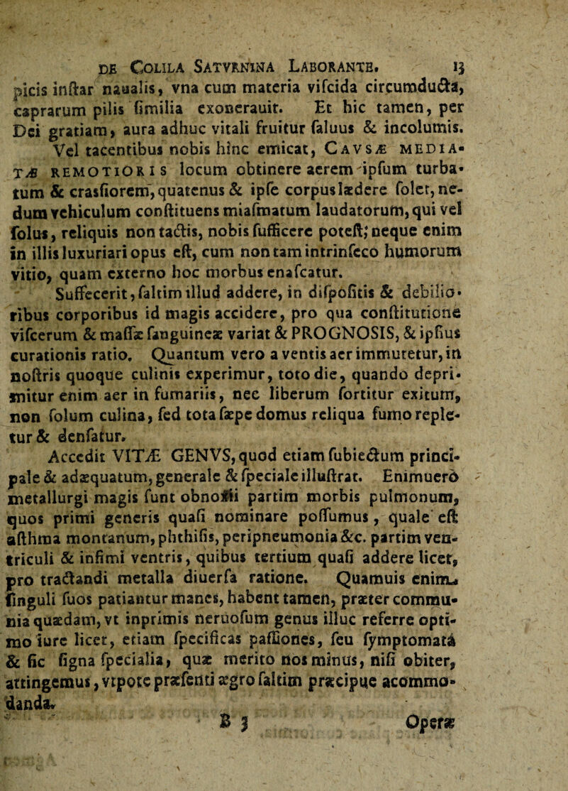 picis inftar naaalis, vna cum materia vifeida circurodu&a, caprarum pilis Gmilia exonerauit. Et hic tamen, per Dei gratiam, aura adhuc vitali fruitur faluus & incolumis. Vel tacentibus nobis hinc emicat, Cavs.e media» tA! remotioris locum obtinere acrem'ipfum turba* tum & crasfioremVquatcnus & ipfe corpus laedere folet, ne¬ dum vehiculum conftituens miafmatum laudatorum, qui vel folus, reliquis nontaftis, nobis fufficere poteil,* ueque enim in illis luxuriari opus eft, cum nontamintrinfcco humorum vitio, quam externo hoc morbus enafeatur. Suffecerit, fahim illud addere, in difpofitis & debilio¬ ribus corporibus id magis accidere, pro qua conftitutione vifcerum & maffs fanguineae variat & PROGNOSIS, & ipfius curationis ratio. Quantum vero a ventis aer immutetur, in noftris quoque culinis experimur, toto die, quando depri¬ mitur enim aer in fumariis, nec liberum fortitur exitum, non folum culina, fed tota faepe domus reliqua fumo reple¬ tur & denfatur. v Accedit VITAs GENVS,quod etiam fubiedum princi¬ pale & adaequatum, generale & fpeciale illuftrat. Enimuerd metallurgi magis funt obnofii partim morbis pulmonum, quos primi generis quali nominare poffumus, quale eft afthraa montanum, phthifis, peripneumonia &c. partim ven¬ triculi & infimi ventris, quibus tertium quafi addere licet, pro tra&andi metalla diuerfa ratione. Quamuis cninu fmguli Tuos patiantur manes, habent tamen, praeter commu¬ nia quaedam, vt inprimis neruofum genus illuc referre opti¬ mo iure licet, etiam fpecificas pafEones, feu fymptomata & fic figna fpecialia, quae merito nos minus, nifi obiter, attingemus, vrpote praefenti aegro faltitn praecipue acommo» % danda*