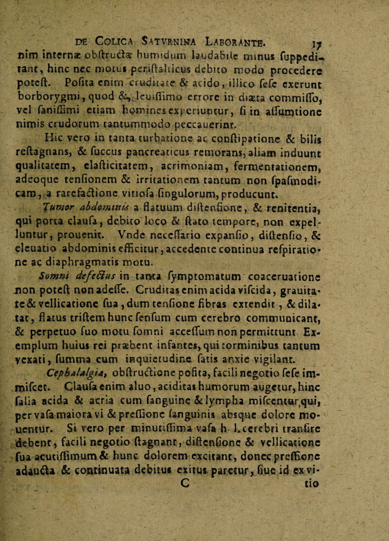 nim interna obftruclar humidum laudabile minus fuppedU tant, hinc nec motus peniftahicus debito modo procedere poteft. Pofita enim . cruditate & acido rjllko Me exerunt borborygmi, quod &, IcuilTimo errore in diata commiffo, vd faniffimi etiam homines experiuntur\ fi in affumtione nimis crudorum tantummodo peccauerim. ' Hic vero in tanta turbatione ac conftipatione & bilis reftagnans, & fuccus pancreaticus remortnsj aliam induunt qualitatem, claftkitatetn, acrimoniam, fermentationems adeoque tenfionem & irritationem tantum non fpafmodh cam, a rarefa&ione vinofa Angulorum, producunt. fumor Mommk a flatuum diftetifione,v & renitentia, qui porta claufa, debito loco & flato tempore, non expel¬ luntur, prouenit. Vnde neccffario expanfio , diftenfio, & eleuatio abdominis efficitur, accedente continua refpiratio* ne ac diaphragmatis motu. Somni defeBus imtarsta fymptomatunr coaceruationc non poteft non adeflfe. Cruditas enim acida vifeida, grauita* te & vellicatione fua , dum tenfiooe fibras extendit, & dila¬ tat, flatus triftem hunc fenTiim cum cerebro communicant, & perpetuo fuo motu fomni accedam non permittunt Ex¬ emplum huius rei probent infantes, qui torminibus tantum yexati, fumtra cum inquietudine fatis anxie vigilant. Cephalalgia, obftruclione pefita, facili negotio fefe i fir¬ mi fc et. Claufa enim aluo, additas humorum augetur, hinc Talia acida & acria cum fanguine & lympha mifcenmrqui, per vafa maiora vi &preffione (anguinis absque dolore mo¬ nemur. Si vero per mmunffimavafa h k cerebri tranfirc debent, facifl negotio ftagnant, diftcnfionc & vellicatione fua acutiffimum & hunc dolorem excitant, donec preffionc adau&a & continuata debitus exitus paretur, fiue id exvi- C tio