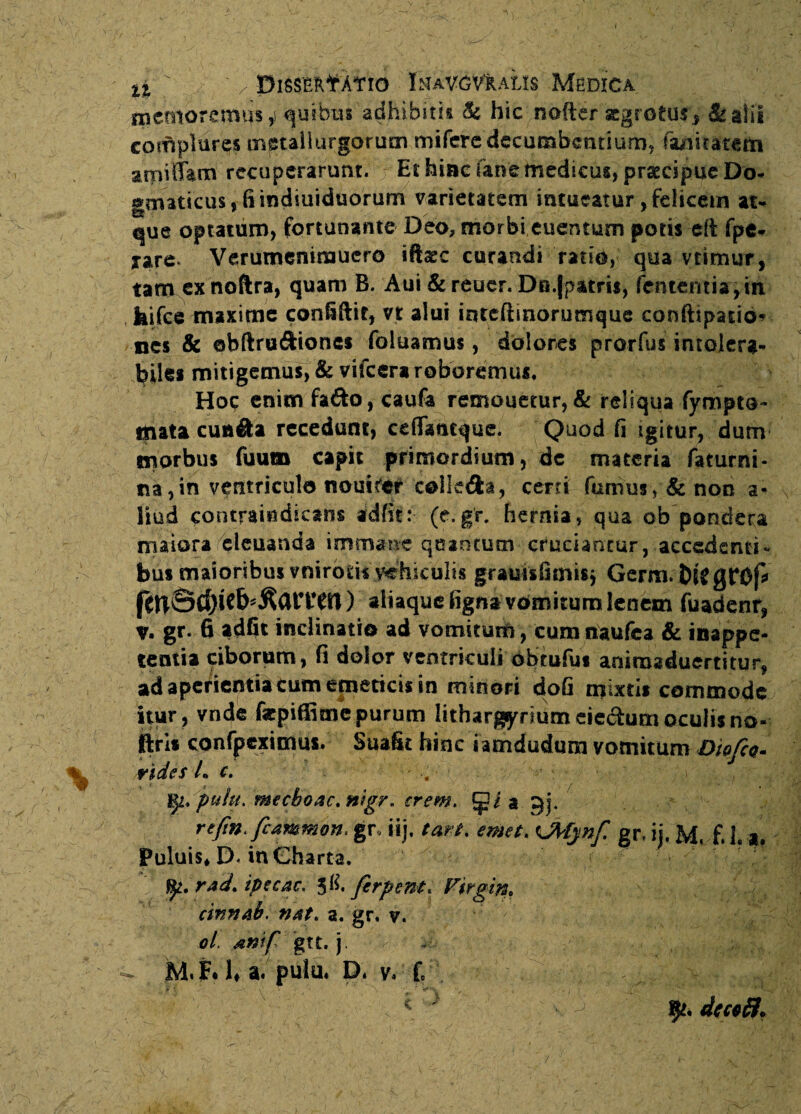 memoremus,! quibus adhibitis & hic nofter zgrotus, &alii complures tngtallurgorum mifere decumbentium, faaitatem atpiffam recuperarunt. Et hinc (ane medicus, pratcipuc Do- omaticus, fi indiuiduorum varietatem intueatur, felicem at- que optatum, fortunante Deo, morbi euentum potis di fpe- xare Verumenimuero iftaec curandi ratio, qua vtimur, tamexnoftra, quam B. Aui & rener. Dn.fpatrts, fententis,itt kifce maxime confiftir, n alui iqtefiinorumque confttpatio* nes & ebftru&iones foluamus, dolores prorfus intolera¬ biles mitigemus, & vifcera roboremus. Hoc enim fa&o, caufa remouetur, & reliqua fympto- mata cua&a recedunt, cdTaacque. Quod fi igitur, dum morbus fuum capit primordium, de materia faturni- na,in ventricula nouirer colle&a, certi fumusy&non a- liud contraindicans adfit: (e.gr. hernia, qua ob pondera maiora eleuanda immane quadtum cruciantur, accedenti- bus maioribus vnirotis vehiculis grauisfimisj Germ. btfgrof* ) aliaque tigna vomitum lenem fuadenr, v. gr. 6 adfit inclinatio ad vomitum, cum naufea & inappe- tentia ciborum, fi dolor ventriculi obtufus aniroaduertitur, ad aperientia tum emeticis in minori doG mixtis commode itur, vnde fepiffime purum lithargyriumeiedum oculis no« ftris confpeximus. Suafit hinc i amdudum vomitum Diofa. rides L c. - ... • - . : ■ • ' r fy. pulit. mecboac.nigr. erem. a gj4 refin.fcammon. gr, ii), tari, emet. tjtfynf gr, ii. M, f. L a. Puluis* D. in Charta. - rJ rad. ipecac. 58. ferpent, F$rgin0 cinnab. nat. a. gr, v. ol. &ntf gtt. j. >■ • i ;.y ' / / ' v<;;