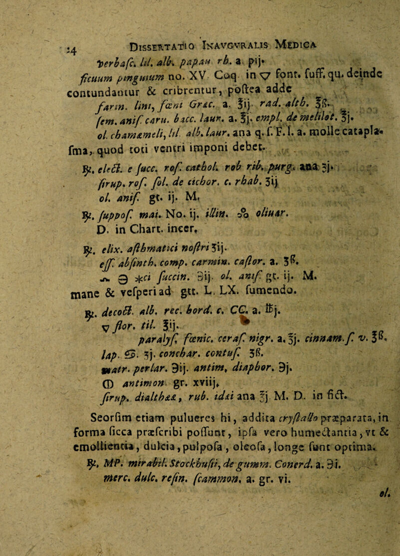 _ * • .4 Dissertatio Ikavgvralis Medica Iterbafck h4 alit* papan rh» a pij* ficuum pinguium no. XV C»ocj in xj font* fu fF« qu* deinde contundantur & cribrentur, poftea adde farni, lini9 feeni Grac. a. $iy rad.alth.5$. fem» anif carit. bzcc. laur, a* !§}* empl. de iWclilot% oL cbaw&witliy hi alh% laur• ana q. f» F. 1» a. moiic cstapla* fma, quod toti ventri imponi debet. 9*. eleB. e fuce. re/7 mtboL rob rib, purg, aaa; 5j. re/7 yS/. de ciebor. f. r^. 3 i) e/. gt. ij. M» fy. fuppof mau No. ij. illin. oltuar. D. in Chart. ineer, 9?. e//V. aftbmatici naftri 3ij. ejfl abfinth. comp. carmin. C4/?er. a. 3^« ^ g ftccin. 3ij «/. amf7 gt. ij. M. mane & vefperiad gu. L, LX. fumendo. R£« decoB. alb. ree« bord* f* CC. a. v /er. til. Jij. • paralyf fccnic. ccraf. nigr. a. 3j. cinnam. f v. lap.$S> 3j. concbar. contuf 3&  9tatr. periar. 9ij. antim, diapbor,^j. (D antimon, gr. xviij* y5>^. dialeh*£, r#£. kk* ana fj M. D. in fid. Seorfim etiam pulueres hi, addita cryflado praeparata, in forma ficca praeferibi poffunt, ipfa vero humeitantia,vt & emollientia, dulcia, pulpofa , okofa, longe funt optima. 9*» MP. mirainL Stockbuftt, de gmmn, Conerd, a. 9 i. ^ tf^rc. dulc, refin. fcammon. a. gr. vi.