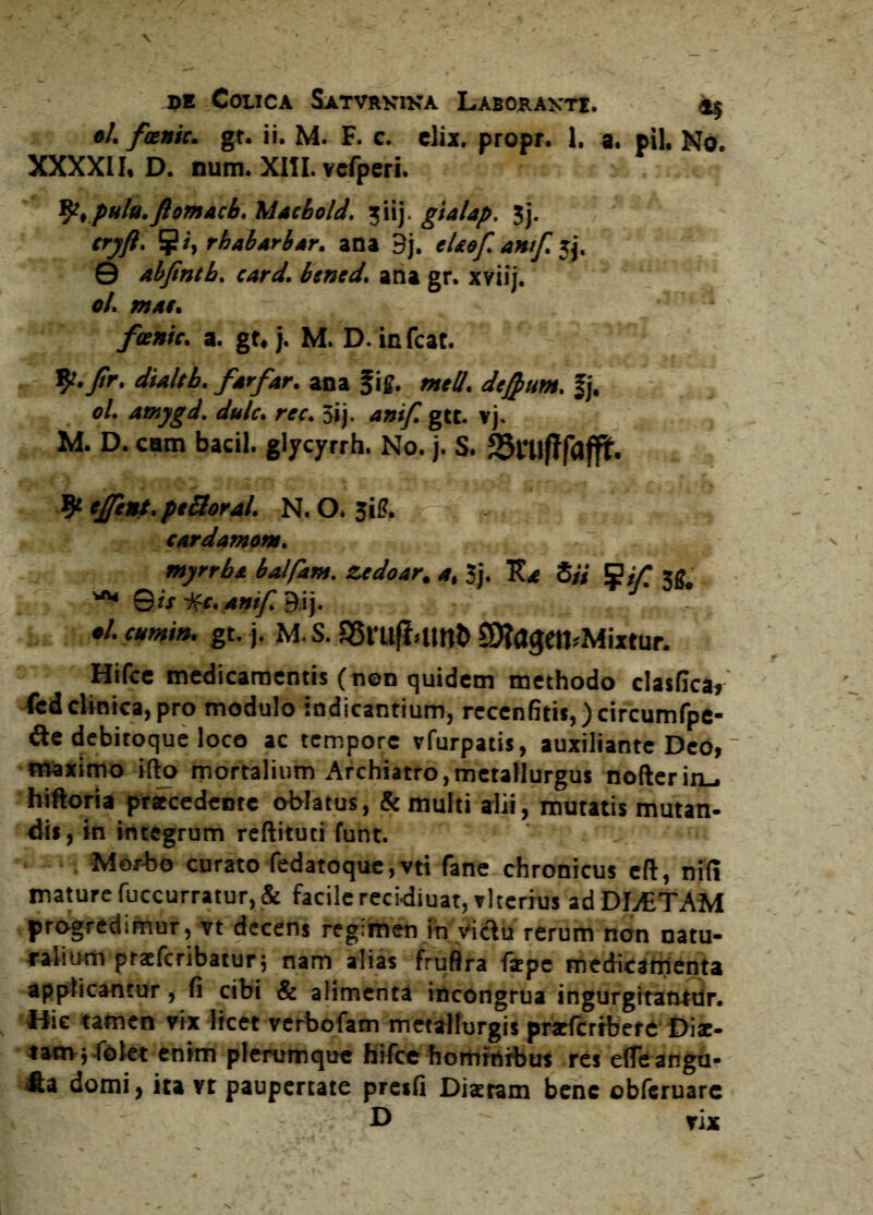 ol. fxnic. gt. ii. M. F. c. elix, propr. 1. a. pii. No. XXXXII. D. num. XIII. vefperi. fy.pulu.fiomacb. Mtcbold. ?iij, gialap. 3j. tryft. rhabari/ir. ana 3j. eUof. amf. jj, 0 abfintb. card. btned. ana gr. xviij. ol. mat. fvenit. a. gt, j. M. D. in fcat. *j7 9^.Jtr. dialtb. far far. ana fi£. meli, dejput». fj. ol. amygd. dulc. rec. 3ij. amf. gtt. vj. M. D. eam faacil. glycyrrh. No. j. S. 9* ejfent. ptBoral. N. O. Sil?. /; \ cardamom, , . . . t myrrbt balfam. zedoar. a, 3j. K* Si/ S/f W. -'<w ©i/ ifc. Amf. 9ij. - •/. cumin. gt. j. M. S. SBruflumt* £D?agetbMixtur. Hifce medicamentis (non quidem methodo clasfica^ fed clinica, pro modulo indicantium, reccnfitii,)circumfpe- &e debitoque loco ac tempore vfurpatis, auxiliante Deo,  maximo ifto mortalium Archiatro,metallurgus nofterin_, hiftoria praecedente oblatus, & multi alii, mutatis mutan¬ dis , in integrum reftituti funt. , Morbo curato fedatoque, vti fane chronicus eft, nifi mature fuccurratur,& facile recidiuat,vlternis ad DL£TAM progredimur, vt decens regimen in victu rerum non natu¬ ralium praeferibatur5 nam alias fruflra fkpe medicamenta applicantur , fi cibi & alimenta incongrua ingurgitantur. Hic tamen vix licet verbofam metallurgis praHcrrbere Diae¬ tam ,4blet enim plerumque hifce hominibus res efle angu? JU domi, ita vt paupertate preifi Diaetam bene obferuarc