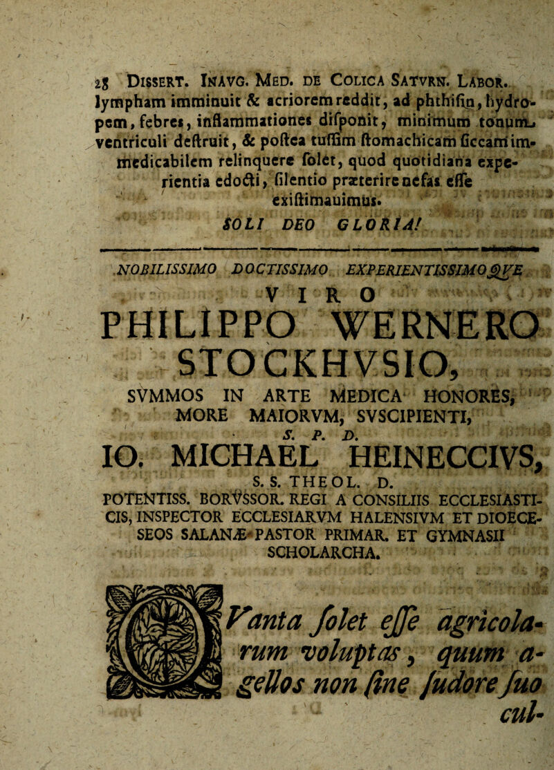 'i , J i% Dissert. Inavg. Med. de Colica Satvrn. Labor. lympham imminuit & acriorem reddit, ad phthifitj, hydro¬ pem, febres, inflammationes difponit, minimum tonum, ventriculi deflruit, & poftca tuflGm ftomachicam Cccam im¬ medicabilem relinquere {olet, quod quotidiana expe¬ rientia edofti, filentio praeterire nefas efle ■ ' exiftimauimus. SOLI DEO GLORIA/ k-'' «Vjl ) I ,/>> / , NOBILISSIMO DOCTISSIMO EXPERIENTISSIMOgVE r v i r o SVMMOS IN ARTE MEDICA HONORES, MORE MAIORVM, SVSCIPIENTI, s. p. d. IO. MICHAEL HEINECCIVS, S.S.THEOL. D. POTENTISS. BOR^SSOR. REGI A CONSILIIS ECCLESIASTI¬ CIS, INSPECTOR ECCLESIARUM HALENSIVM ET DIOECE- SEOS SALANdE' PASTOR PRIMAR. ET GYMNASII SCHOLARCHA. I