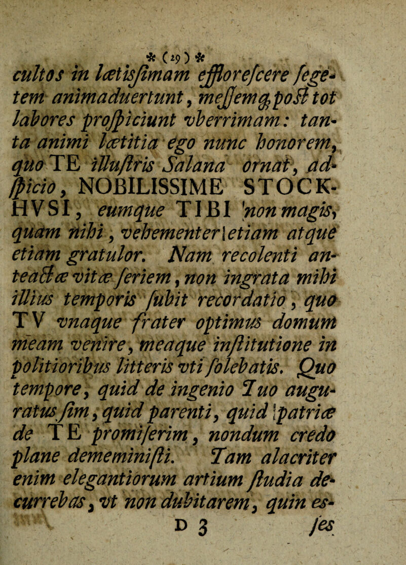 cultos in Icetisjlmam ejflorefcere /ege* teni animaduertunt, meJfemqpoB tot labores projpiciunt vberrimam: tan¬ ta animi laetitia ego nunc honorem, quo TE iUuflris Sabana ornat, ad» facio, NOBILISSIME STOCK- H V SI, eumque TIBI 'non magis, quam nihi, vehementer i etiam atque etiam gratulor. Nam recolenti an» teaBce vitae feriem, non ingrata mihi illius temporis fuhit recordatio, quo TV vnaque frater optimus domum meam venire, mea que inflitutione in politioribus litteris vti /olebatis. Quo tempore, quid de ingenio Tuo augu¬ ratus ftm} quid parenti, quid \patriae de T E promijerim, nondum credo plane dememini/li. Tam alacriter enim elegantioruM artium /ludia de¬ currebas 3 vt non dubitarem 3 quin es- Wk D3 /es _ . \ /