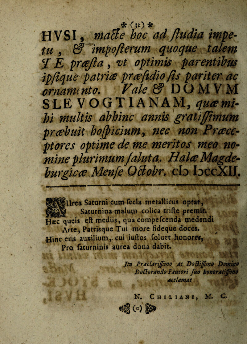 / * (ii) * H V SI #ir hoc ad^ftudia impe¬ tu , £f impojlerum quoque talem E E prcejla, vt optimis parentibus ipflque patrice prrefodio fis pariter ac crnammto. Vale & DOM VM SLE VOGTIANAM, qucemi- #j multis abhinc annis gratiffimum prcebuit hofpicium^ nec non Prrece¬ ptores optime de me meritos meo no¬ mine plurimumJaluta, Halce Magde- burgicce Menfe QBobr. cb bccXIJ. Urea Saturni cum fecla metallicus o Saturnina malum colica trifte p eft mediis, qua compefeenda t Patrisque Tui more fi d iumcui iufto ninis aurea d i J0 Praclariffimo ac Doftijjimo Do. Doti orando Fautori fuo honorat acclamat N. C h 1LIANI,