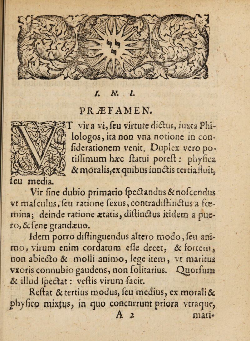 ,*v*i N. L PR^FAMEN. T vir a vi, leu virtute dictus, iuxta lologos, ita non vna notione in con* fiderationcm venit. Duplex vero po- tiffimum hatc flatui poteft: phy fica & moralis,ex quibus iundis tettiafluit, feti media. ;: ( Vir fine dubio primario fpedtandus & nofcencfus vt mafculus, feu ratione fexus,contradiftin&us a fe¬ mina; deinde ratione artatis, diftin&us itidem a pue¬ ro, & fene grandaeuo. idem porrodiftinguendus altero modo,feu ani¬ mo, virum enim cordatum e fle deeet, & fortem, non abie&o & molli animo, lege item, vt maritus vxoris connubio gaudens, non folitarius. Quorfum & illud fpedac: veflis virum facit. Reflat certius modus, feu medius, ex morali & pbyficp mixjus, in quo concurrunt priora vtraque, . 'i, A z mari»